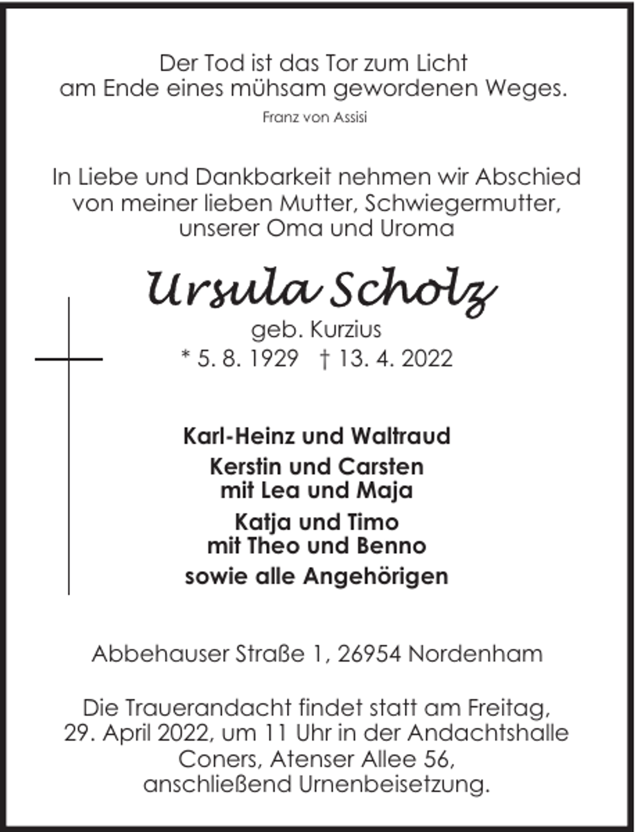 <p>Der Tod ist das Tor zum Licht<br />am Ende eines mühsam gewordenen Weges.<br />Franz von Assisi</p><p>In Liebe und Dankbarkeit nehmen wir Abschied<br />von meiner lieben Mutter, Schwiegermutter,<br />unserer Oma und Uroma</p><p>geb. Kurzius<br />* 5. 8. 1929 † 13. 4. 2022<br />Karl-Heinz und Waltraud<br />Kerstin und Carsten<br />mit Lea und Maja<br />Katja und Timo<br />mit Theo und Benno<br />sowie alle Angehörigen<br />Abbehauser Straße 1, 26954 Nordenham<br />Die Trauerandacht findet statt am Freitag,<br />29. April 2022, um 11 Uhr in der Andachtshalle<br />Coners, Atenser Allee 56,<br />anschließend Urnenbeisetzung.</p>