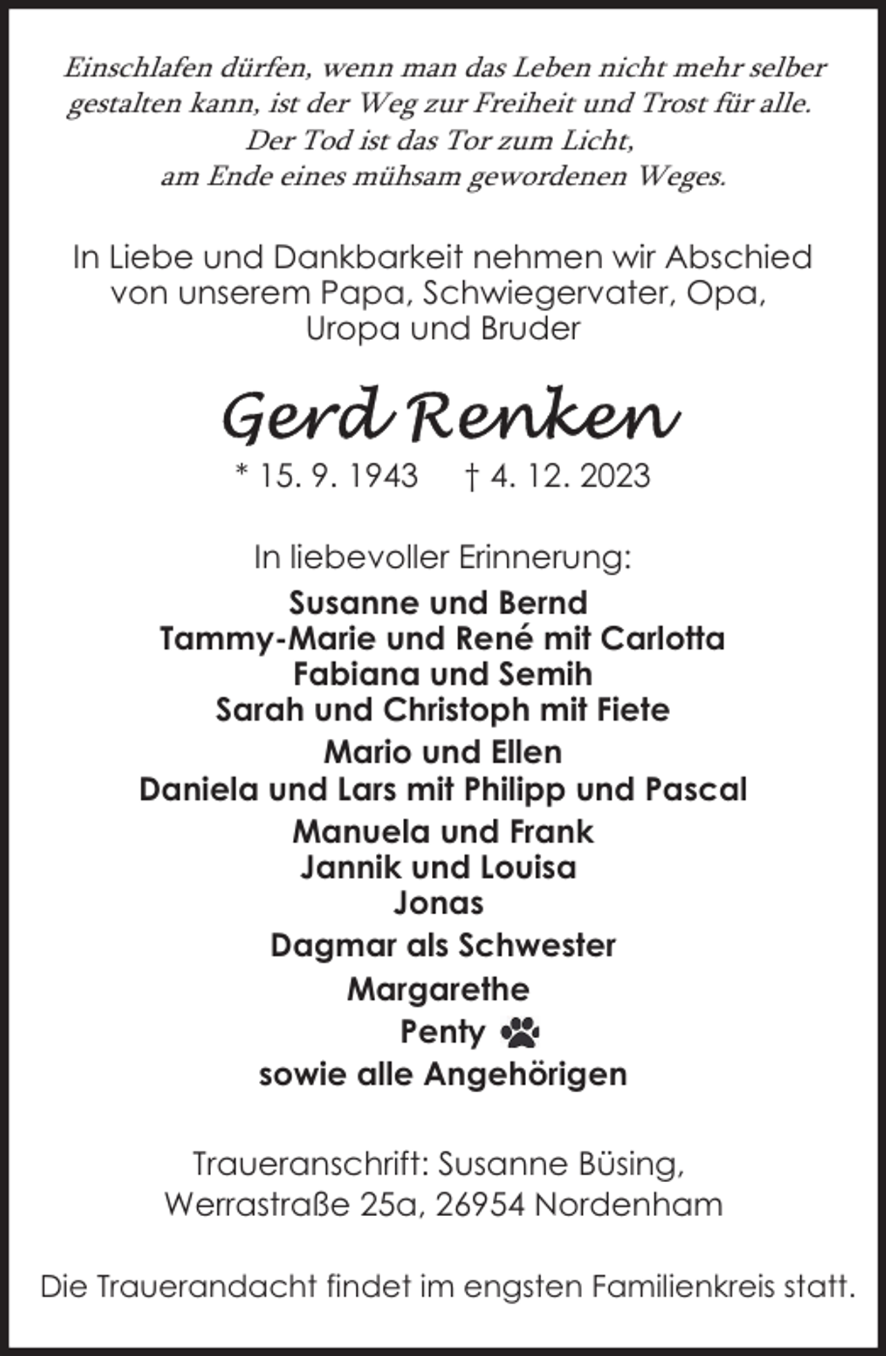 <p>Einschlafen dürfen, wenn man das Leben nicht mehr selber<br />gestalten kann, ist der Weg zur Freiheit und Trost für alle.<br />Der Tod ist das Tor zum Licht,<br />am Ende eines mühsam gewordenen Weges.</p><p>In Liebe und Dankbarkeit nehmen wir Abschied<br />von unserem Papa, Schwiegervater, Opa,<br />Uropa und Bruder</p><p>* 15. 9. 1943</p><p>† 4. 12. 2023</p><p>In liebevoller Erinnerung:<br />Susanne und Bernd<br />Tammy-Marie und René mit Carlotta<br />Fabiana und Semih<br />Sarah und Christoph mit Fiete<br />Mario und Ellen<br />Daniela und Lars mit Philipp und Pascal<br />Manuela und Frank<br />Jannik und Louisa<br />Jonas<br />Dagmar als Schwester<br />Margarethe<br />Penty<br />sowie alle Angehörigen<br />Traueranschrift: Susanne Büsing,<br />Werrastraße 25a, 26954 Nordenham<br />Die Trauerandacht findet im engsten Familienkreis statt.</p>