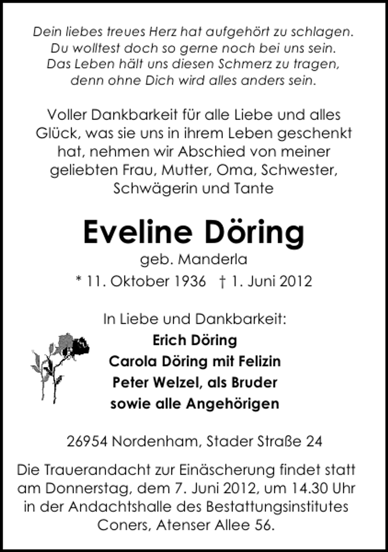 <p>Dein liebes treues Herz hat aufgehört zu schlagen.<br />Du wolltest doch so gerne noch bei uns sein.<br />Das Leben hält uns diesen Schmerz zu tragen,<br />denn ohne Dich wird alles anders sein.</p><p>Voller Dankbarkeit für alle Liebe und alles<br />Glück, was sie uns in ihrem Leben geschenkt<br />hat, nehmen wir Abschied von meiner<br />geliebten Frau, Mutter, Oma, Schwester,<br />Schwägerin und Tante</p><p>Eveline Döring</p><p>geb. Manderla<br />* 11. Oktober 1936 † 1. Juni 2012<br />In Liebe und Dankbarkeit:<br />Erich Döring<br />Carola Döring mit Felizin<br />Peter Welzel, als Bruder<br />sowie alle Angehörigen<br />26954 Nordenham, Stader Straße 24<br />Die Trauerandacht zur Einäscherung findet statt<br />am Donnerstag, dem 7. Juni 2012, um 14.30 Uhr<br />in der Andachtshalle des Bestattungsinstitutes<br />Coners, Atenser Allee 56.</p>