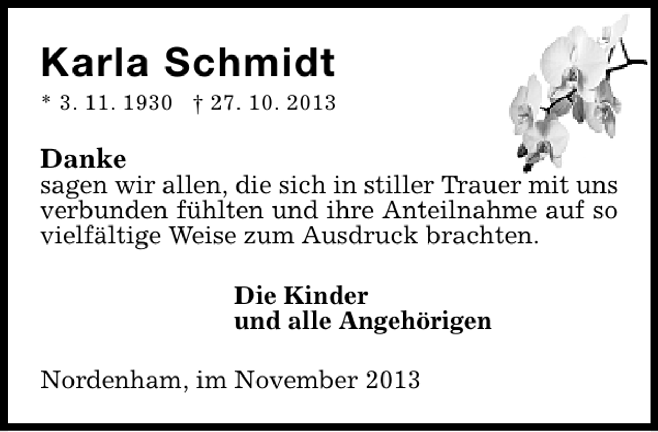 <p>Karla Schmidt</p><p>* 3. 11. 1930 † 27. 10. 2013</p><p>Danke</p><p>sagen wir allen, die sich in stiller Trauer mit uns<br />verbunden fühlten und ihre Anteilnahme auf so<br />vielfältige Weise zum Ausdruck brachten.<br />Die Kinder<br />und alle Angehörigen<br />Nordenham, im November 2013</p>