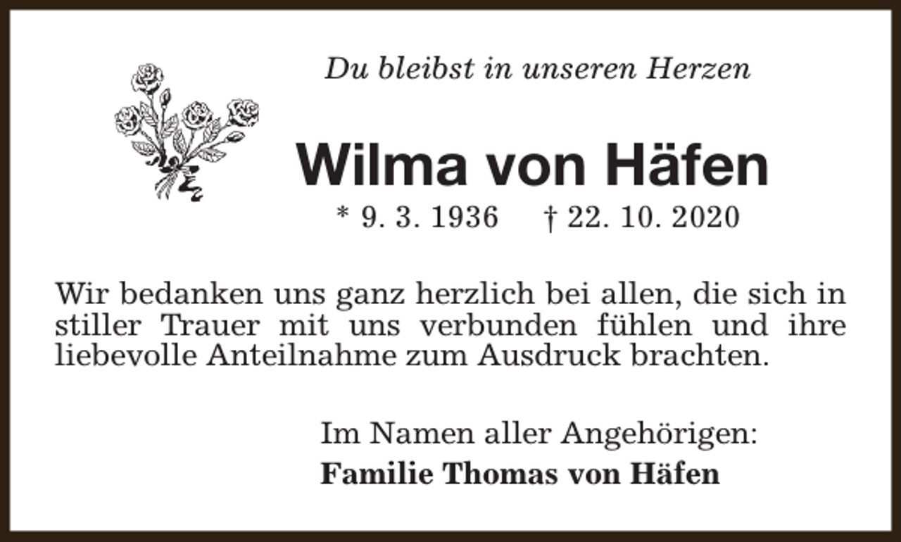 <p>Du bleibst in unseren Herzen</p><p>Wilma von Häfen<br />* 9. 3. 1936</p><p>† 22. 10. 2020</p><p>Wir bedanken uns ganz herzlich bei allen, die sich in<br />stiller Trauer mit uns verbunden fühlen und ihre<br />liebevolle Anteilnahme zum Ausdruck brachten.<br />Im Namen aller Angehörigen:<br />Familie Thomas von Häfen</p>