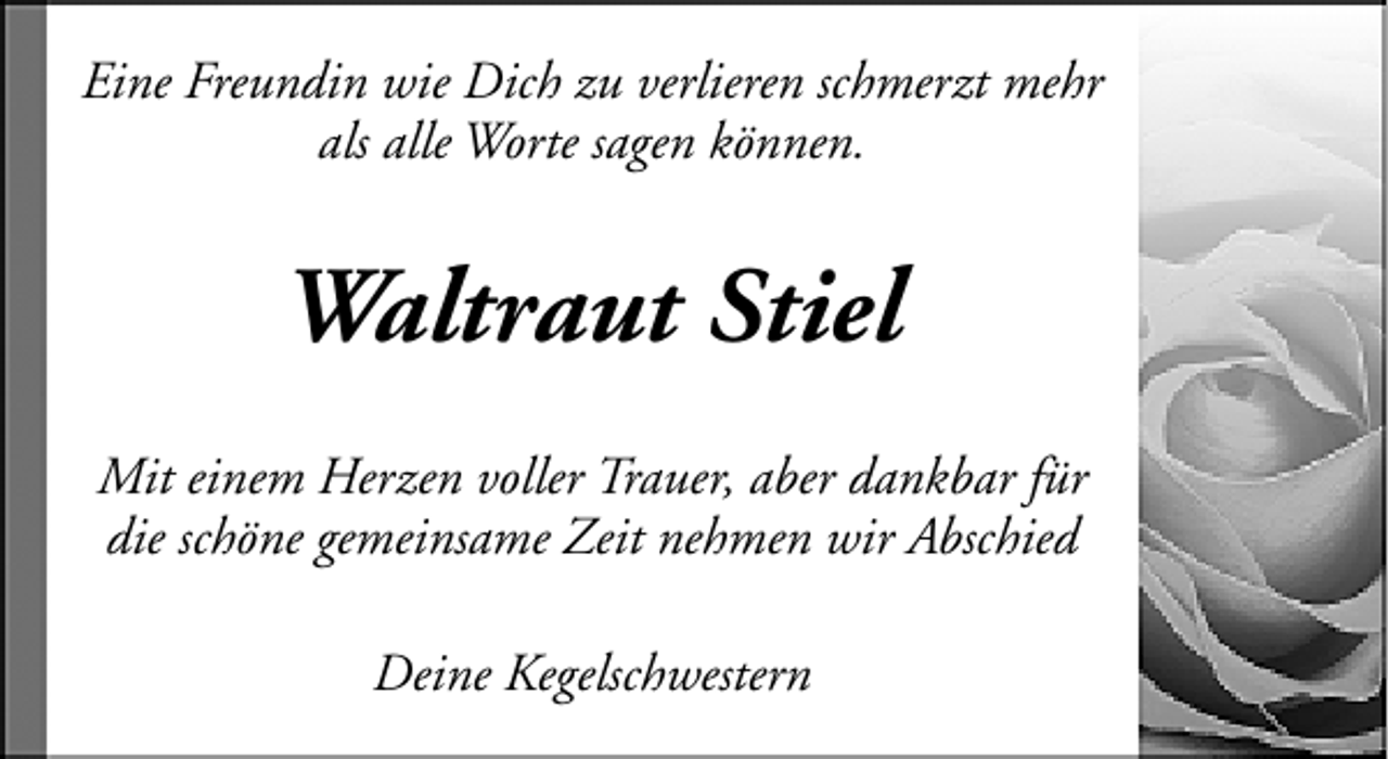 <p>Eine Freundin wie Dich zu verlieren schmerzt mehr<br />als alle Worte sagen können.</p><p>Waltraut Stiel<br />Mit einem Herzen voller Trauer, aber dankbar für<br />die schöne gemeinsame Zeit nehmen wir Abschied<br />Deine Kegelschwestern</p>