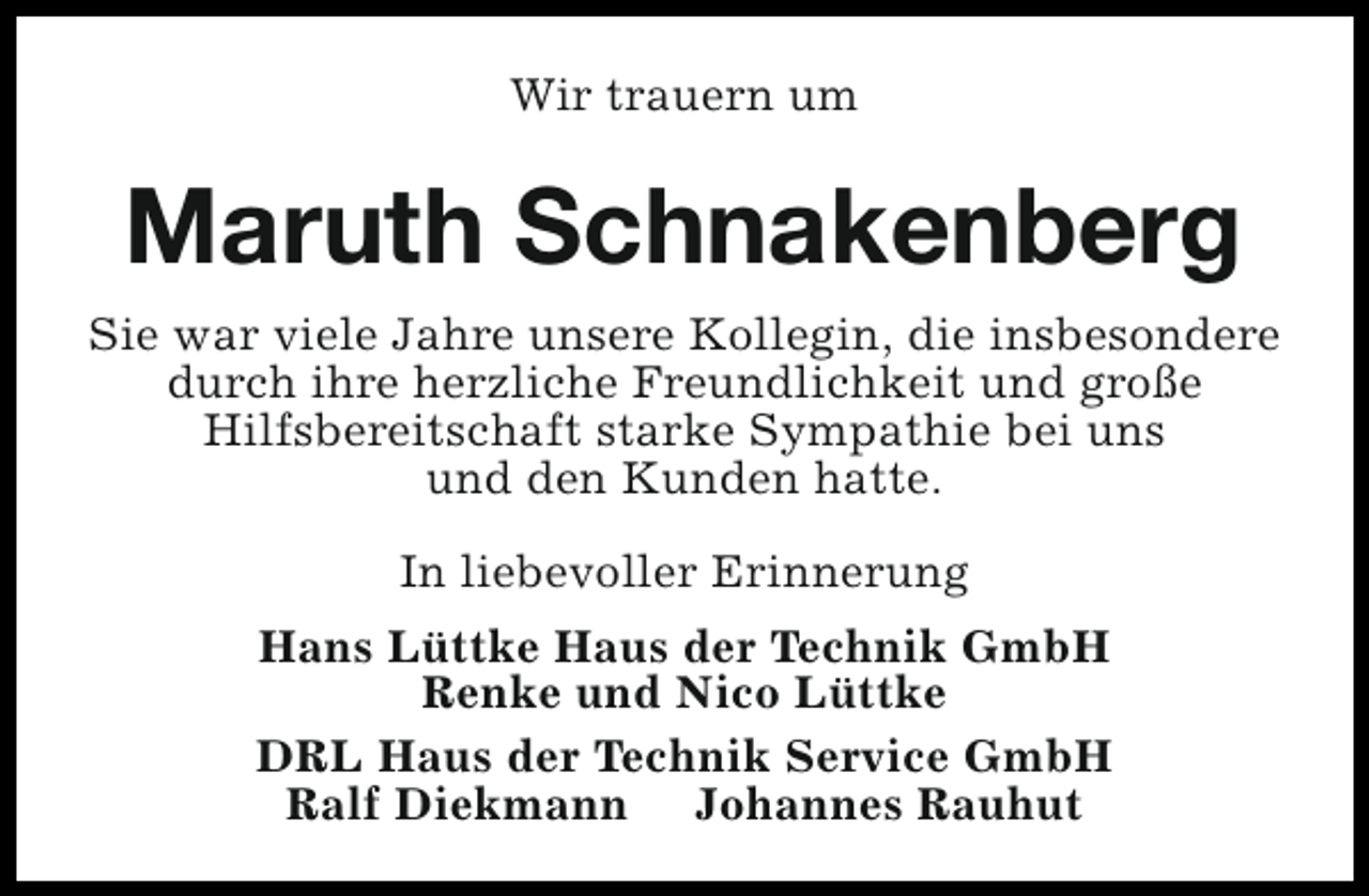 <p>Wir trauern um</p><p>Maruth Schnakenberg<br />Sie war viele Jahre unsere Kollegin, die insbesondere<br />durch ihre herzliche Freundlichkeit und große<br />Hilfsbereitschaft starke Sympathie bei uns<br />und den Kunden hatte.<br />In liebevoller Erinnerung<br />Hans Lüttke Haus der Technik GmbH<br />Renke und Nico Lüttke<br />DRL Haus der Technik Service GmbH<br />Ralf Diekmann Johannes Rauhut</p>