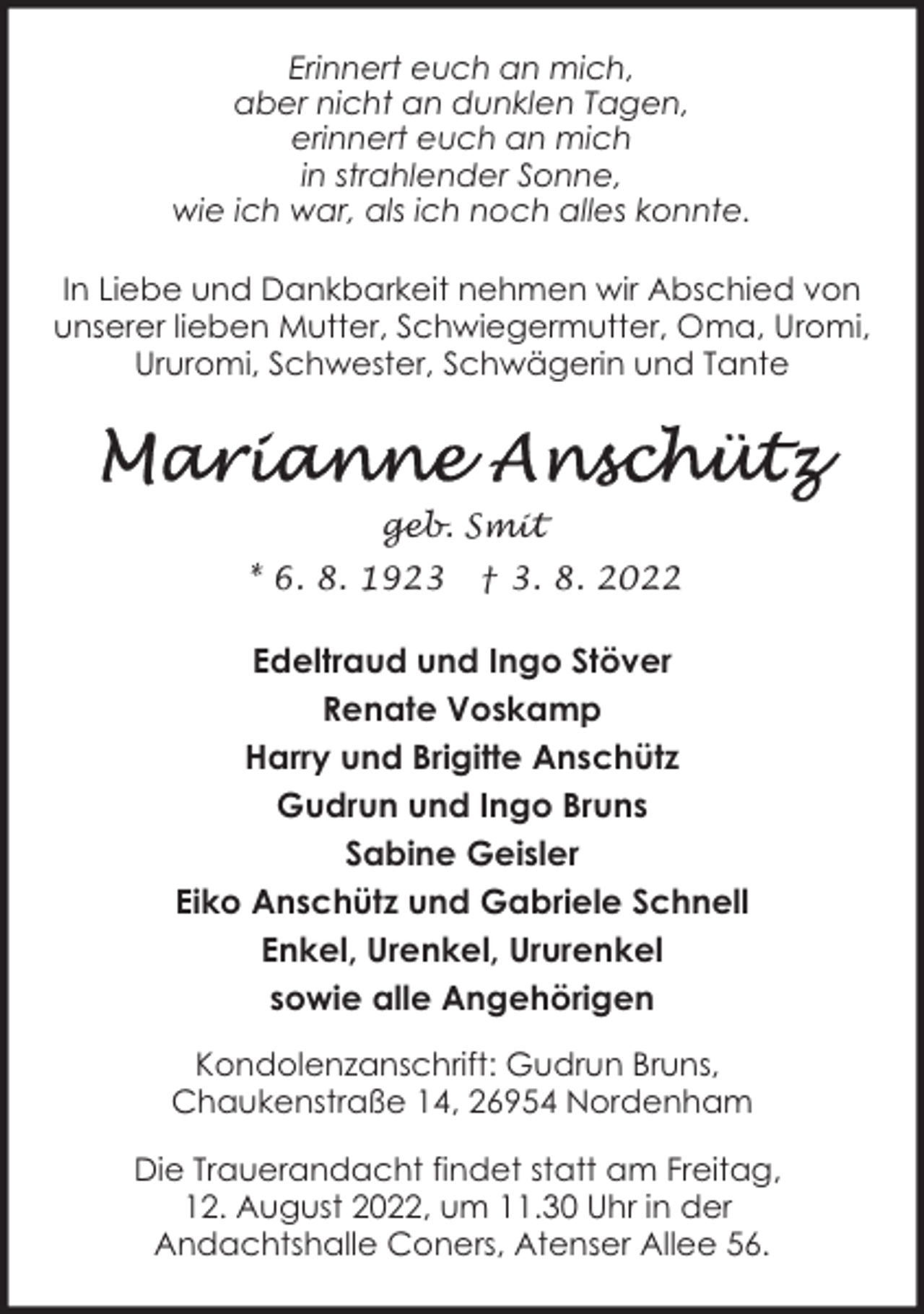 <p>Erinnert euch an mich,<br />aber nicht an dunklen Tagen,<br />erinnert euch an mich<br />in strahlender Sonne,<br />wie ich war, als ich noch alles konnte.<br />In Liebe und Dankbarkeit nehmen wir Abschied von<br />unserer lieben Mutter, Schwiegermutter, Oma, Uromi,<br />Ururomi, Schwester, Schwägerin und Tante</p><p>geb. Smit<br />* 6. 8. 1923</p><p>† 3. 8. 2022</p><p>Edeltraud und Ingo Stöver<br />Renate Voskamp<br />Harry und Brigitte Anschütz<br />Gudrun und Ingo Bruns<br />Sabine Geisler<br />Eiko Anschütz und Gabriele Schnell<br />Enkel, Urenkel, Ururenkel<br />sowie alle Angehörigen<br />Kondolenzanschrift: Gudrun Bruns,<br />Chaukenstraße 14, 26954 Nordenham<br />Die Trauerandacht findet statt am Freitag,<br />12. August 2022, um 11.30 Uhr in der<br />Andachtshalle Coners, Atenser Allee 56.</p>