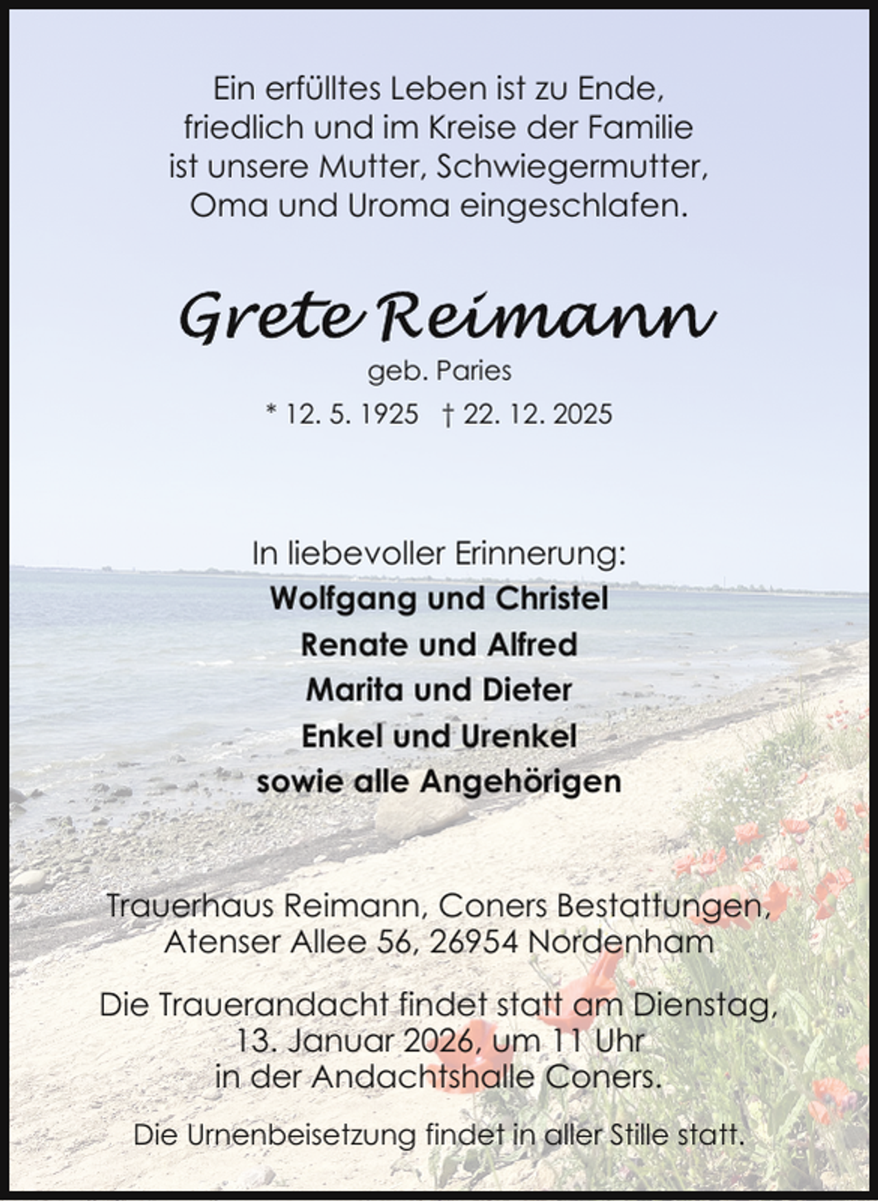 <p>Ein erfülltes Leben ist zu Ende,<br />friedlich und im Kreise der Familie<br />ist unsere Mutter, Schwiegermutter,<br />Oma und Uroma eingeschlafen.</p>
<p>geb. Paries<br />* 12. 5. 1925 † 22. 12. 2025</p>
<p>In liebevoller Erinnerung:<br />Wolfgang und Christel<br />Renate und Alfred<br />Marita und Dieter<br />Enkel und Urenkel<br />sowie alle Angehörigen</p>
<p>Trauerhaus Reimann, Coners Bestattungen,<br />Atenser Allee 56, 26954 Nordenham<br />Die Trauerandacht findet statt am Dienstag,<br />13. Januar 2026, um 11 Uhr<br />in der Andachtshalle Coners.<br />Die Urnenbeisetzung findet in aller Stille statt.</p>