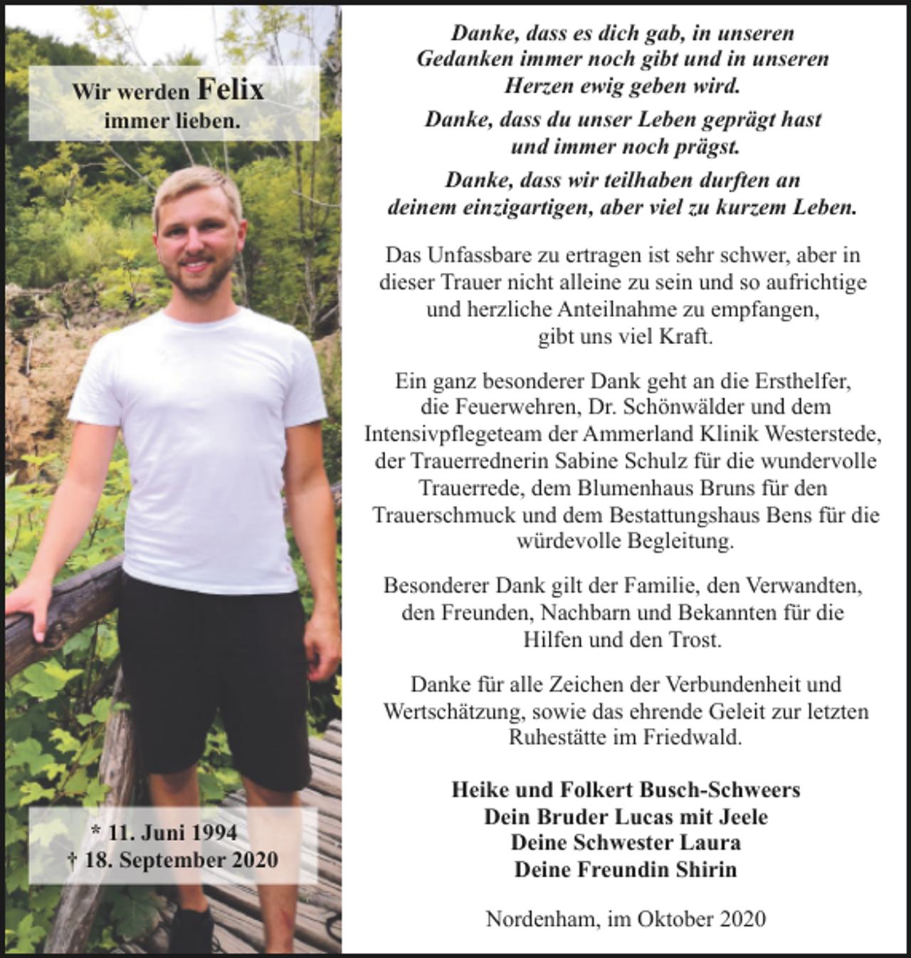 <p>Wir werden Felix<br />immer lieben.</p><p>Danke, dass es dich gab, in unseren<br />Gedanken immer noch gibt und in unseren<br />Herzen ewig geben wird.<br />Danke, dass du unser Leben geprägt hast<br />und immer noch prägst.<br />Danke, dass wir teilhaben durften an<br />deinem einzigartigen, aber viel zu kurzem Leben.<br />Das Unfassbare zu ertragen ist sehr schwer, aber in<br />dieser Trauer nicht alleine zu sein und so aufrichtige<br />und herzliche Anteilnahme zu empfangen,<br />gibt uns viel Kraft.<br />Ein ganz besonderer Dank geht an die Ersthelfer,<br />die Feuerwehren, Dr. Schönwälder und dem<br />Intensivpflegeteam der Ammerland Klinik Westerstede,<br />der Trauerrednerin Sabine Schulz für die wundervolle<br />Trauerrede, dem Blumenhaus Bruns für den<br />Trauerschmuck und dem Bestattungshaus Bens für die<br />würdevolle Begleitung.<br />Besonderer Dank gilt der Familie, den Verwandten,<br />den Freunden, Nachbarn und Bekannten für die<br />Hilfen und den Trost.<br />Danke für alle Zeichen der Verbundenheit und<br />Wertschätzung, sowie das ehrende Geleit zur letzten<br />Ruhestätte im Friedwald.</p><p>* 11. Juni 1994<br />† 18. September 2020</p><p>Heike und Folkert Busch-Schweers<br />Dein Bruder Lucas mit Jeele<br />Deine Schwester Laura<br />Deine Freundin Shirin<br />Nordenham, im Oktober 2020</p>