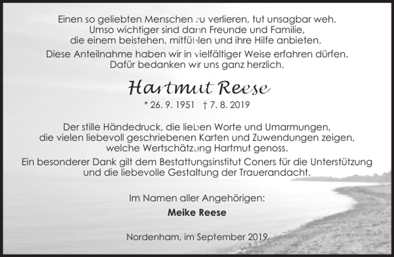 <p>Einen so geliebten Menschen zu verlieren, tut unsagbar weh.<br />Umso wichtiger sind dan<br />nn Freunde und Familie,<br />die einem beistehen, mitfüh<br />hlen und ihre Hilfe anbieten.<br />Diese Anteilnahme haben wir in vielfältiger Weise erfahren dürfen.<br />Dafür bedanken wiir uns ganz herzlich.</p><p>ar<br />rtm<br />mu<br />ut Ree<br />eese<br />Ha<br />* 26. 9. 1951 † 7. 8. 2019</p><p>Der stille Händedruck, die lieb<br />ben Worte und Umarmungen,<br />die vielen liebevoll geschriebenen Karten und Zuwendungen zeigen,<br />ung Hartmut genoss.<br />welche Wertschätzu<br />Ein besonderer Dank gilt dem Bestattungsinstitut Coners für die Unterstützung<br />und die liebevolle Gestalltung der Trauerandacht.<br />Im Namen aller Angehörigen:<br />Meike Reese<br />Nordenham, im September 2019</p>