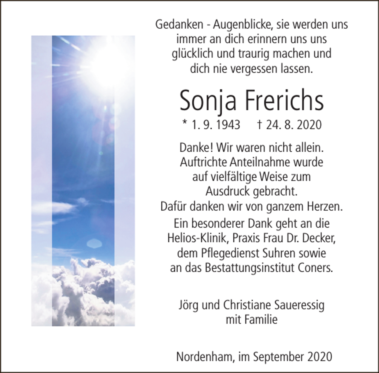 <p>Gedanken - Augenblicke, sie werden uns<br />immer an dich erinnern uns uns<br />glücklich und traurig machen und<br />dich nie vergessen lassen.</p><p>Sonja Frerichs<br />* 1. 9. 1943</p><p>† 24. 8. 2020</p><p>Danke! Wir waren nicht allein.<br />Auftrichte Anteilnahme wurde<br />auf vielfältige Weise zum<br />Ausdruck gebracht.<br />Dafür danken wir von ganzem Herzen.<br />Ein besonderer Dank geht an die<br />Helios-Klinik, Praxis Frau Dr. Decker,<br />dem Pflegedienst Suhren sowie<br />an das Bestattungsinstitut Coners.<br />Jörg und Christiane Saueressig<br />mit Familie<br />Nordenham, im September 2020</p>