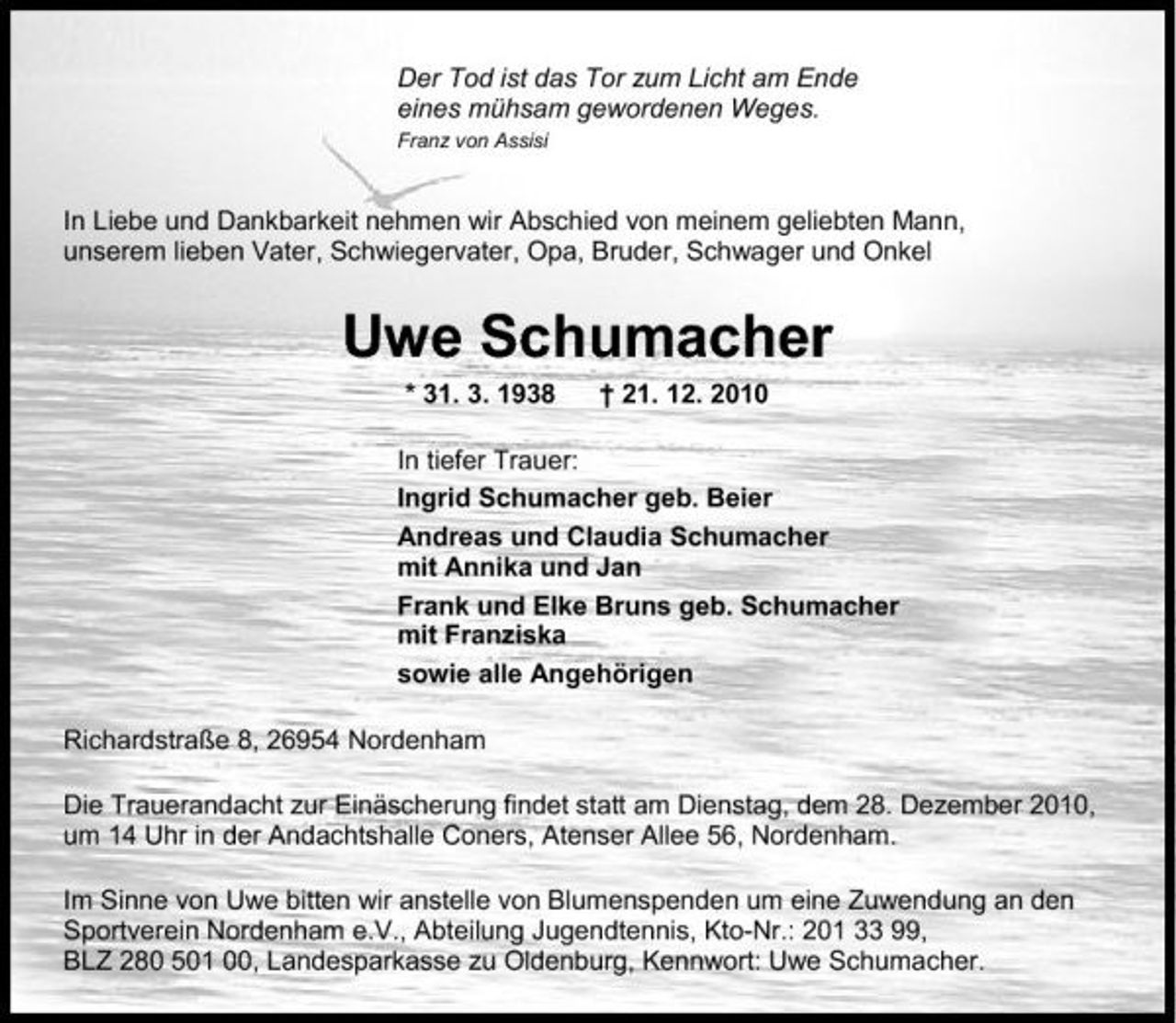 <p>Der Tod ist das Tor zum Licht am Ende eines mühsam gewordenen Weges.<br />Franz von Assisi</p><p>In Liebe und Dankbarkeit nehmen wir Abschied von meinem geliebten Mann, unserem lieben Vater, Schwiegervater, Opa, Bruder, Schwager und Onkel</p><p>Uwe Schumacher<br />* 31. 3. 1938 † 21. 12. 2010 In tiefer Trauer: Ingrid Schumacher geb. Beier Andreas und Claudia Schumacher mit Annika und Jan Frank und Elke Bruns geb. Schumacher mit Franziska sowie alle Angehörigen Richardstraße 8, 26954 Nordenham Die Trauerandacht zur Einäscherung findet statt am Dienstag, dem 28. Dezember 2010, um 14 Uhr in der Andachtshalle Coners, Atenser Allee 56, Nordenham. Im Sinne von Uwe bitten wir anstelle von Blumenspenden um eine Zuwendung an den Sportverein Nordenham e.V., Abteilung Jugendtennis, Kto-Nr.: 201 33 99, BLZ 280 501 00, Landesparkasse zu Oldenburg, Kennwort: Uwe Schumacher.</p>