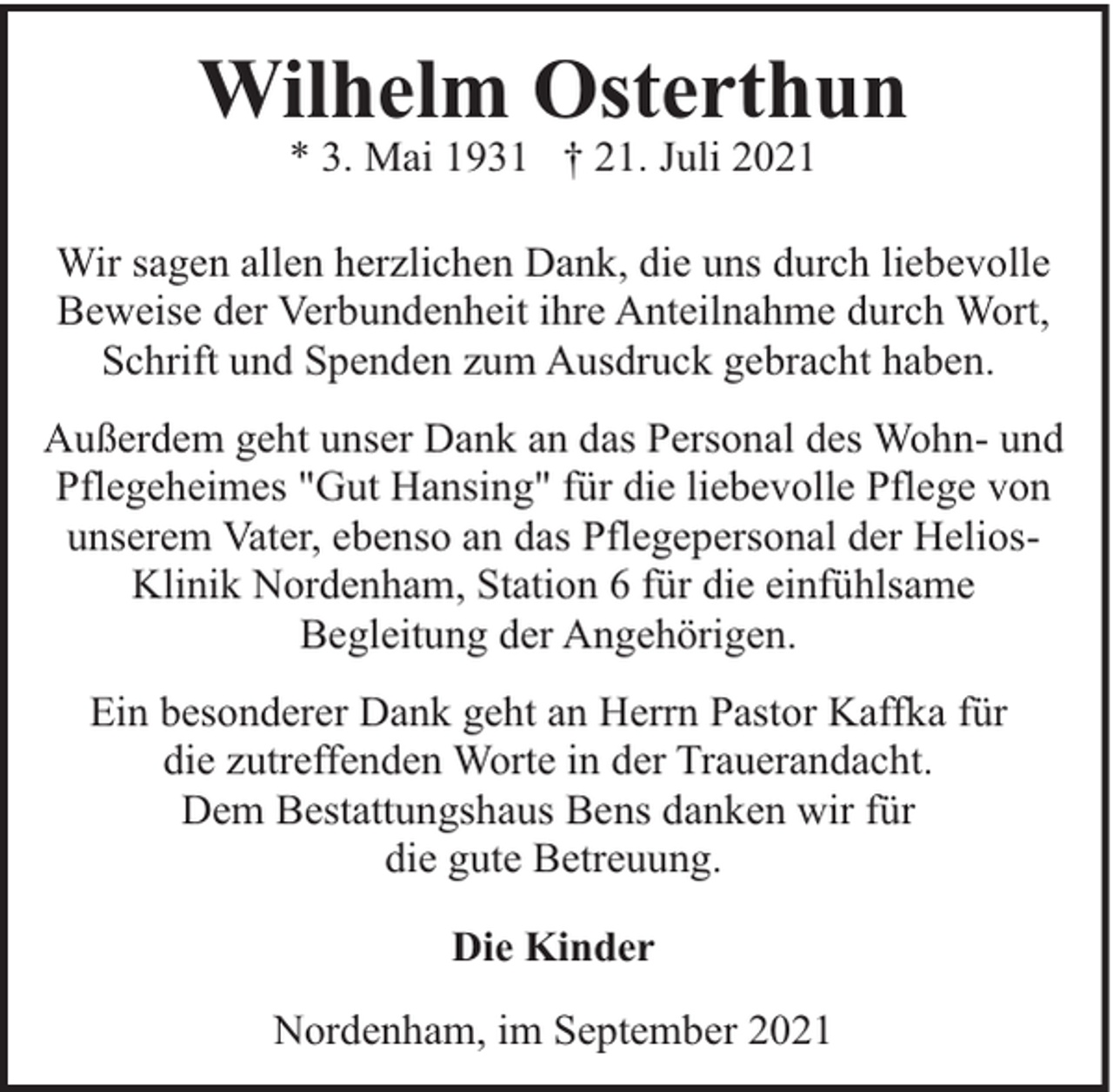 <p>Wilhelm Osterthun<br />* 3. Mai 1931 † 21. Juli 2021</p><p>Wir sagen allen herzlichen Dank, die uns durch liebevolle<br />Beweise der Verbundenheit ihre Anteilnahme durch Wort,<br />Schrift und Spenden zum Ausdruck gebracht haben.<br />Außerdem geht unser Dank an das Personal des Wohn- und<br />Pflegeheimes "Gut Hansing" für die liebevolle Pflege von<br />unserem Vater, ebenso an das Pflegepersonal der HeliosKlinik Nordenham, Station 6 für die einfühlsame<br />Begleitung der Angehörigen.<br />Ein besonderer Dank geht an Herrn Pastor Kaffka für<br />die zutreffenden Worte in der Trauerandacht.<br />Dem Bestattungshaus Bens danken wir für<br />die gute Betreuung.<br />Die Kinder<br />Nordenham, im September 2021</p>