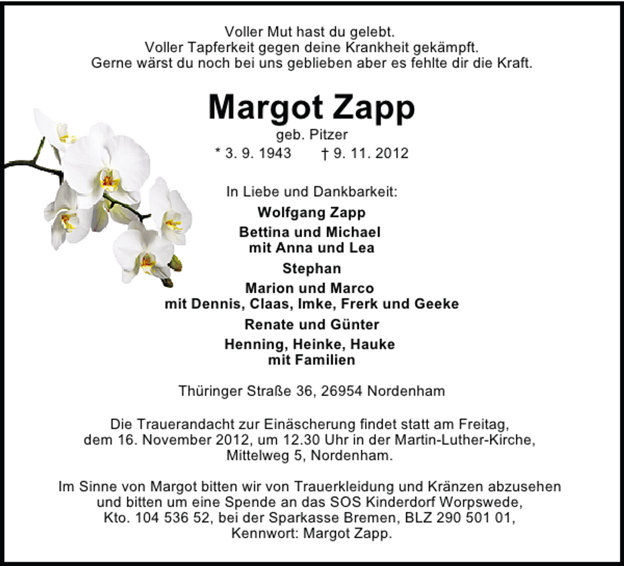 <p>Voller Mut hast du gelebt.<br />Voller Tapferkeit gegen deine Krankheit gekämpft.<br />Gerne wärst du noch bei uns geblieben aber es fehlte dir die Kraft.</p>
<p>Margot Zapp<br />geb. Pitzer<br />* 3. 9. 1943<br />† 9. 11. 2012</p>
<p>In Liebe und Dankbarkeit:<br />Wolfgang Zapp<br />Bettina und Michael<br />mit Anna und Lea<br />Stephan<br />Marion und Marco<br />mit Dennis, Claas, Imke, Frerk und Geeke<br />Renate und Günter<br />Henning, Heinke, Hauke<br />mit Familien<br />Thüringer Straße 36, 26954 Nordenham<br />Die Trauerandacht zur Einäscherung findet statt am Freitag,<br />dem 16. November 2012, um 12.30 Uhr in der Martin-Luther-Kirche,<br />Mittelweg 5, Nordenham.<br />Im Sinne von Margot bitten wir von Trauerkleidung und Kränzen abzusehen<br />und bitten um eine Spende an das SOS Kinderdorf Worpswede,<br />Kto. 104 536 52, bei der Sparkasse Bremen, BLZ 290 5,<br />Kennwort: Margot Zapp.</p>