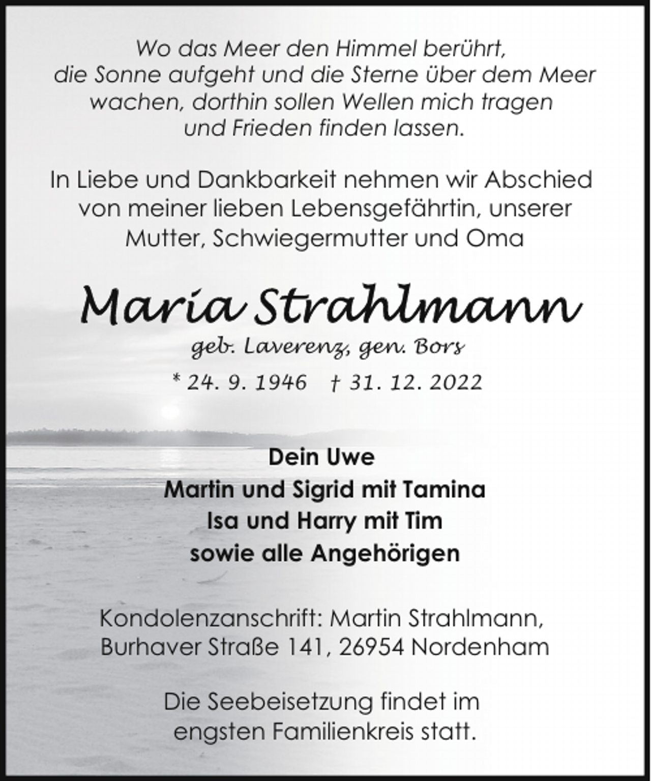 <p>Wo das Meer den Himmel berührt,<br />die Sonne aufgeht und die Sterne über dem Meer<br />wachen, dorthin sollen Wellen mich tragen<br />und Frieden finden lassen.</p><p>In Liebe und Dankbarkeit nehmen wir Abschied<br />von meiner lieben Lebensgefährtin, unserer<br />Mutter, Schwiegermutter und Oma</p><p>geb. Laverenz, gen. Bors<br />* 24. 9. 1946</p><p>† 31. 12. 2022</p><p>Dein Uwe<br />Martin und Sigrid mit Tamina<br />Isa und Harry mit Tim<br />sowie alle Angehörigen<br />Kondolenzanschrift: Martin Strahlmann,<br />Burhaver Straße 141, 26954 Nordenham<br />Die Seebeisetzung findet im<br />engsten Familienkreis statt.</p>