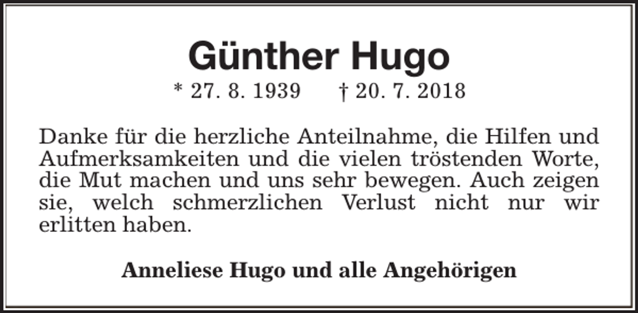 <p>Günther Hugo</p><p>* 27. 8. 1939</p><p>† 20. 7. 2018</p><p>Danke für die herzliche Anteilnahme, die Hilfen und<br />Aufmerksamkeiten und die vielen tröstenden Worte,<br />die Mut machen und uns sehr bewegen. Auch zeigen<br />sie, welch schmerzlichen Verlust nicht nur wir<br />erlitten haben.<br />Anneliese Hugo und alle Angehörigen</p>