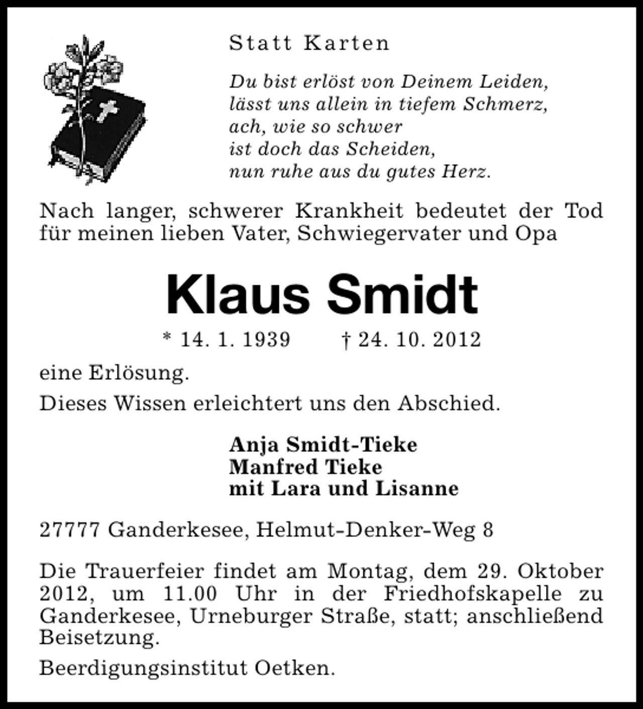 <p>S t a t t K a rt e n<br />Du bist erlöst von Deinem Leiden,<br />lässt uns allein in tiefem Schmerz,<br />ach, wie so schwer<br />ist doch das Scheiden,<br />nun ruhe aus du gutes Herz.</p><p>Nach langer, schwerer Krankheit bedeutet der Tod<br />für meinen lieben Vater, Schwiegervater und Opa</p><p>Klaus Smidt</p><p>* 14. 1. 1939</p><p>† 24. 10. 2012</p><p>eine Erlösung.<br />Dieses Wissen erleichtert uns den Abschied.<br />Anja Smidt-Tieke<br />Manfred Tieke<br />mit Lara und Lisanne<br />27777 Ganderkesee, Helmut-Denker-Weg 8<br />Die Trauerfeier findet am Montag, dem 29. Oktober<br />2012, um 11.00 Uhr in der Friedhofskapelle zu<br />Ganderkesee, Urneburger Straße, statt; anschließend<br />Beisetzung.<br />Beerdigungsinstitut Oetken.</p>