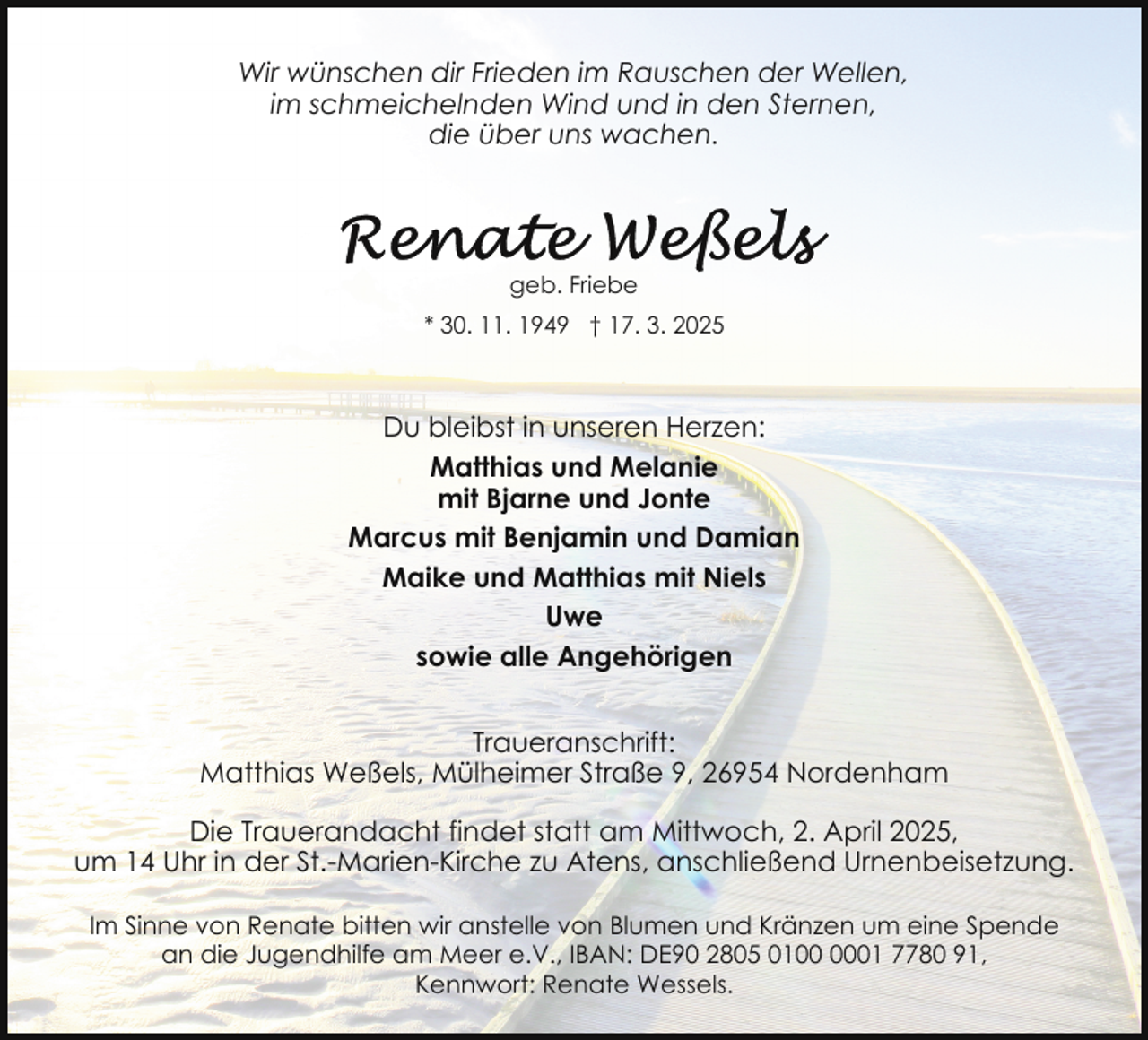 <p>Wir wünschen dir Frieden im Rauschen der Wellen,<br />im schmeichelnden Wind und in den Sternen,<br />die über uns wachen.</p>
<p>geb. Friebe<br />* 30. 11. 1949 † 17. 3. 2025</p>
<p>Du bleibst in unseren Herzen:<br />Matthias und Melanie<br />mit Bjarne und Jonte<br />Marcus mit Benjamin und Damian<br />Maike und Matthias mit Niels<br />Uwe<br />sowie alle Angehörigen<br />Traueranschrift:<br />Matthias Weßels, Mülheimer Straße 9, 26954 Nordenham<br />Die Trauerandacht findet statt am Mittwoch, 2. April 2025,<br />um 14 Uhr in der St.-Marien-Kirche zu Atens, anschließend Urnenbeisetzung.<br />Im Sinne von Renate bitten wir anstelle von Blumen und Kränzen um eine Spende<br />an die Jugendhilfe am Meer e.V., IBAN: DE90 2805 0101 7780 91,<br />Kennwort: Renate Wessels.</p>
