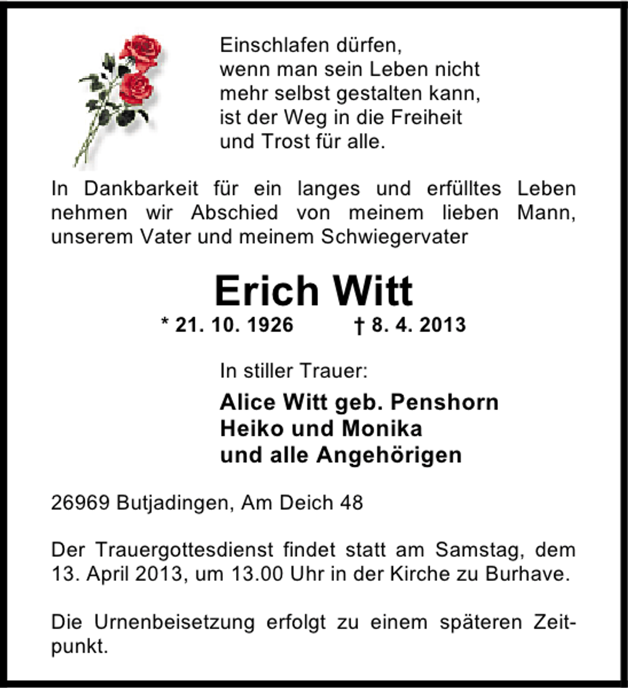 <p>Einschlafen dürfen,<br />wenn man sein Leben nicht<br />mehr selbst gestalten kann,<br />ist der Weg in die Freiheit<br />und Trost für alle.<br />In Dankbarkeit für ein langes und erfülltes Leben<br />nehmen wir Abschied von meinem lieben Mann,<br />unserem Vater und meinem Schwiegervater</p><p>Erich Witt</p><p>* 21. 10. 1926</p><p>† 8. 4. 2013</p><p>In stiller Trauer:</p><p>Alice Witt geb. Penshorn<br />Heiko und Monika<br />und alle Angehörigen<br />26969 Butjadingen, Am Deich 48<br />Der Trauergottesdienst findet statt am Samstag, dem<br />13. April 2013, um 13.00 Uhr in der Kirche zu Burhave.<br />Die Urnenbeisetzung erfolgt zu einem späteren Zeitpunkt.</p>