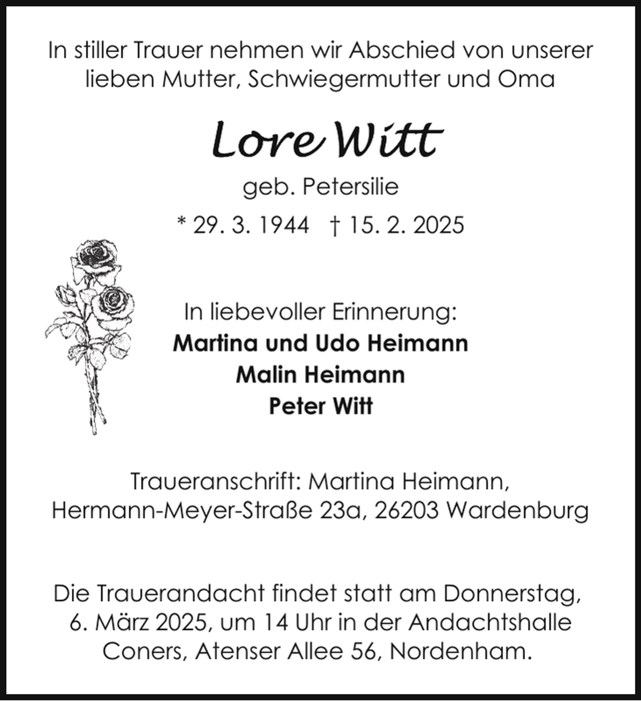 <p>In stiller Trauer nehmen wir Abschied von unserer<br />lieben Mutter, Schwiegermutter und Oma</p>
<p>geb. Petersilie<br />* 29. 3. 1944 † 15. 2. 2025<br />In liebevoller Erinnerung:<br />Martina und Udo Heimann<br />Malin Heimann<br />Peter Witt<br />Traueranschrift: Martina Heimann,<br />Hermann-Meyer-Straße 23a, 26203 Wardenburg<br />Die Trauerandacht findet statt am Donnerstag,<br />6. März 2025, um 14 Uhr in der Andachtshalle<br />Coners, Atenser Allee 56, Nordenham.</p>