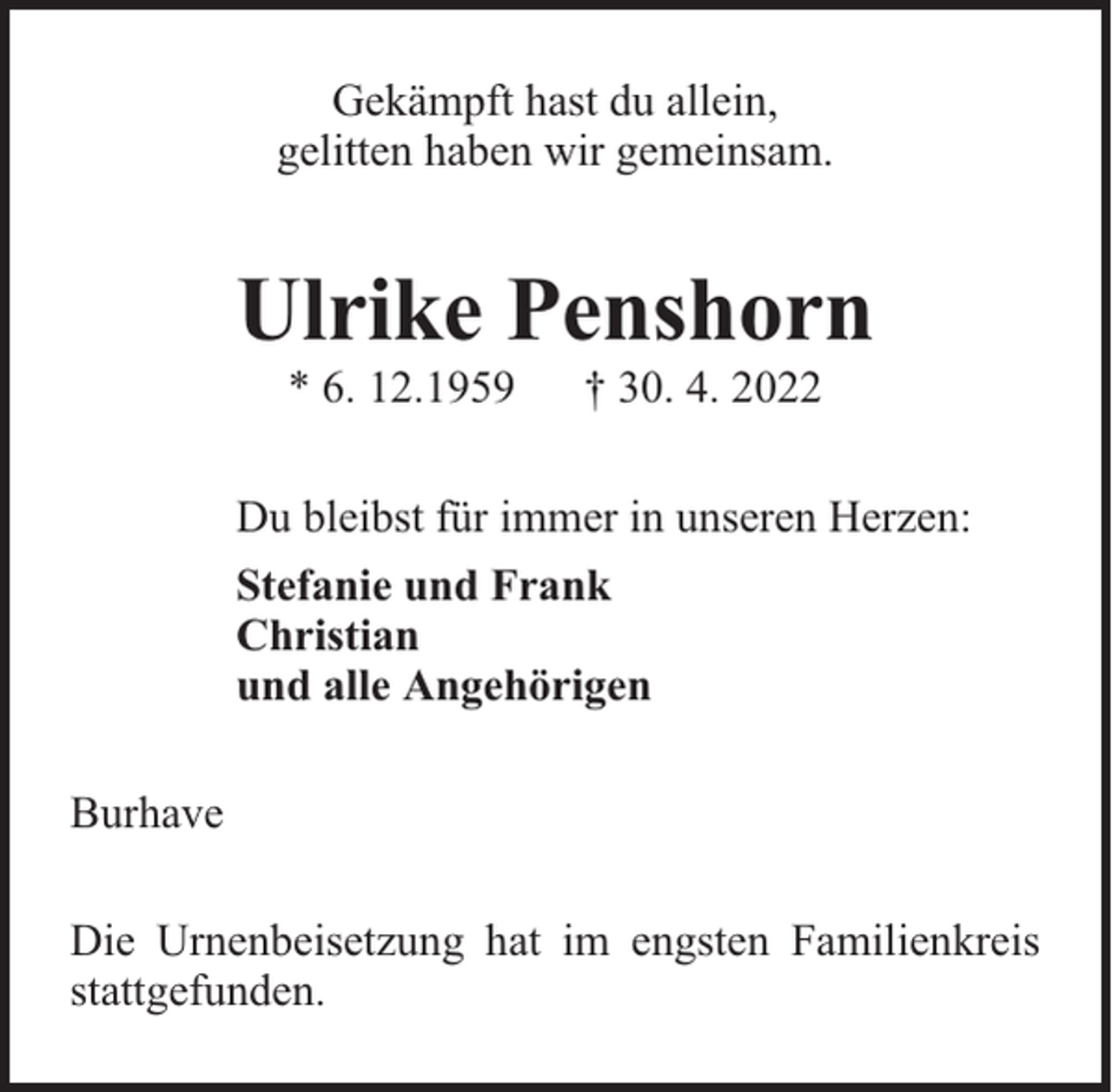 <p>Gekämpft hast du allein,<br />gelitten haben wir gemeinsam.</p><p>Ulrike Penshorn<br />* 6. 12.1959</p><p>† 30. 4. 2022</p><p>Du bleibst für immer in unseren Herzen:<br />Stefanie und Frank<br />Christian<br />und alle Angehörigen<br />Burhave<br />Die Urnenbeisetzung hat im engsten Familienkreis<br />stattgefunden.</p>