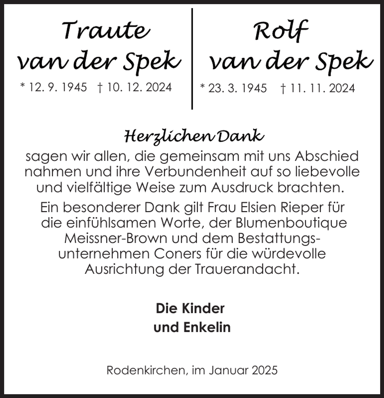 <p>* 12. 9. 1945 † 10. 12. 2024</p>
<p>* 23. 3. 1945</p>
<p>† 11. 11. 2024</p>
<p>sagen wir allen, die gemeinsam mit uns Abschied<br />nahmen und ihre Verbundenheit auf so liebevolle<br />und vielfältige Weise zum Ausdruck brachten.<br />Ein besonderer Dank gilt Frau Elsien Rieper für<br />die einfühlsamen Worte, der Blumenboutique<br />Meissner-Brown und dem Bestattungsunternehmen Coners für die würdevolle<br />Ausrichtung der Trauerandacht.<br />Die Kinder<br />und Enkelin<br />Rodenkirchen, im Januar 2025</p>