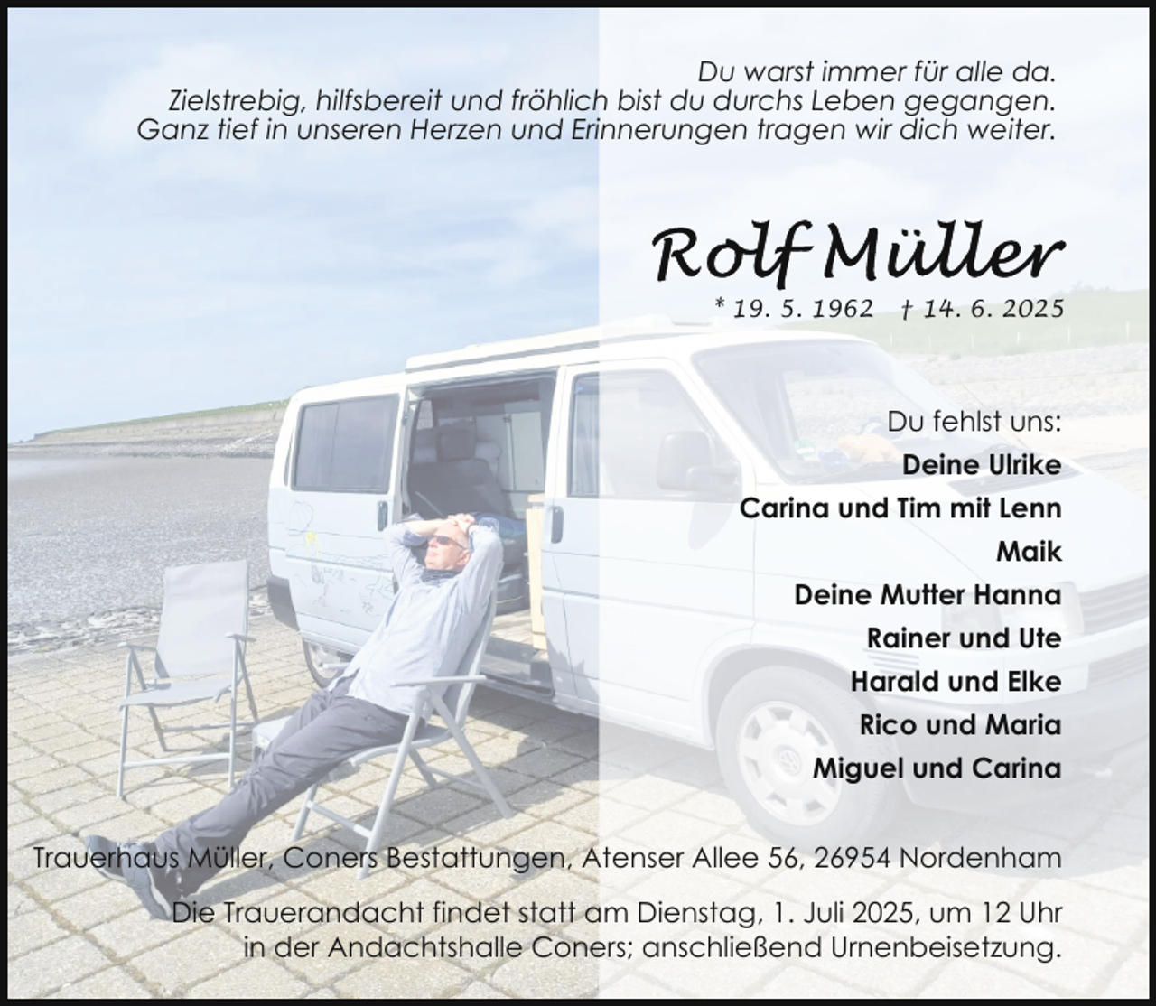 <p>Du warst immer für alle da.<br />Zielstrebig, hilfsbereit und fröhlich bist du durchs Leben gegangen.<br />Ganz tief in unseren Herzen und Erinnerungen tragen wir dich weiter.</p>
<p>* 19. 5. 1962</p>
<p>† 14. 6. 2025</p>
<p>Du fehlst uns:<br />Deine Ulrike<br />Carina und Tim mit Lenn<br />Maik<br />Deine Mutter Hanna<br />Rainer und Ute<br />Harald und Elke<br />Rico und Maria<br />Miguel und Carina<br />Trauerhaus Müller, Coners Bestattungen, Atenser Allee 56, 26954 Nordenham<br />Die Trauerandacht findet statt am Dienstag, 1. Juli 2025, um 12 Uhr<br />in der Andachtshalle Coners; anschließend Urnenbeisetzung.</p>