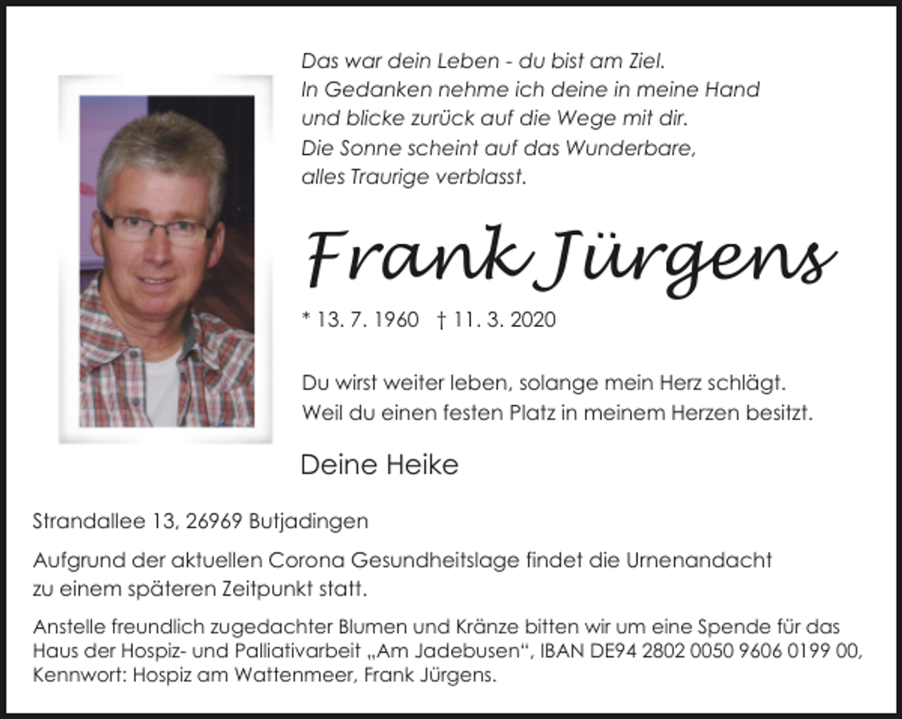 <p>Das war dein Leben - du bist am Ziel.<br />In Gedanken nehme ich deine in meine Hand<br />und blicke zurück auf die Wege mit dir.<br />Die Sonne scheint auf das Wunderbare,<br />alles Traurige verblasst.</p>
<p>Frank Jürgens<br />* 13. 7. 1960 † 11. 3. 2020<br />Du wirst weiter leben, solange mein Herz schlägt.<br />Weil du einen festen Platz in meinem Herzen besitzt.</p>
<p>Deine Heike<br />Strandallee 13, 26969 Butjadingen<br />Aufgrund der aktuellen Corona Gesundheitslage findet die Urnenandacht<br />zu einem späteren Zeitpunkt statt.<br />Anstelle freundlich zugedachter Blumen und Kränze bitten wir um eine Spende für das<br />Haus der Hospiz- und Palliativarbeit „Am Jadebusen“, IBAN DE94 2802 0050 9606 0199 00,<br />Kennwort: Hospiz am Wattenmeer, Frank Jürgens.</p>