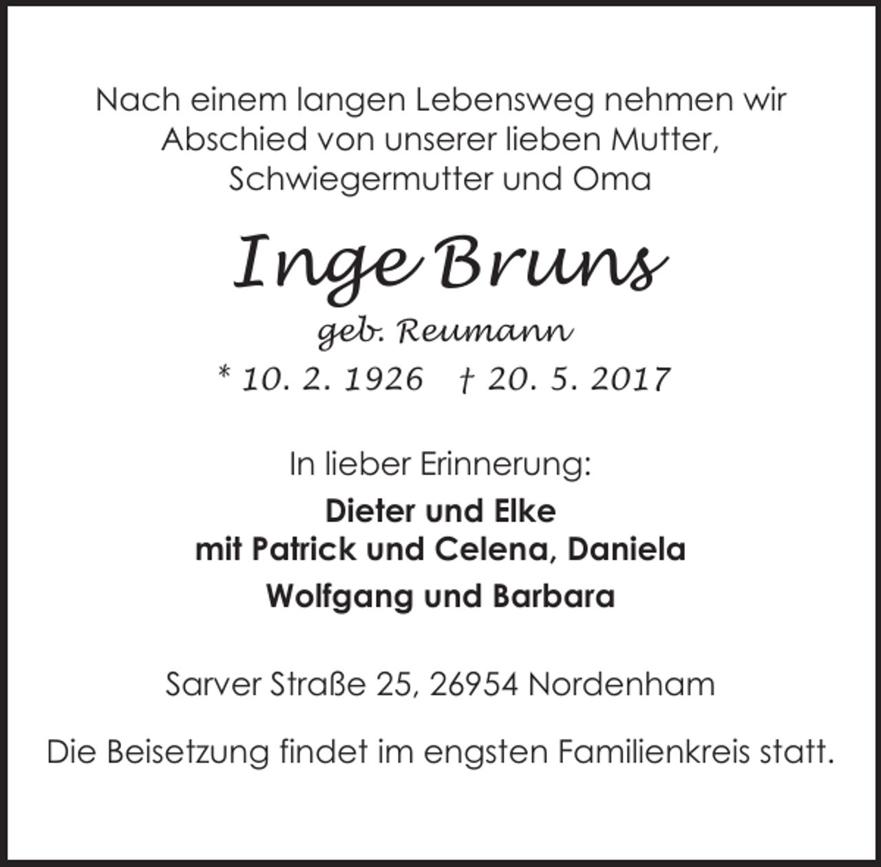 <p>Nach einem langen Lebensweg nehmen wir<br />Abschied von unserer lieben Mutter,<br />Schwiegermutter und Oma</p><p>Inge Bruns<br />geb. Reumann<br />* 10. 2. 1926</p><p>† 20. 5. 2017</p><p>In lieber Erinnerung:<br />Dieter und Elke<br />mit Patrick und Celena, Daniela<br />Wolfgang und Barbara<br />Sarver Straße 25, 26954 Nordenham<br />Die Beisetzung findet im engsten Familienkreis statt.</p>