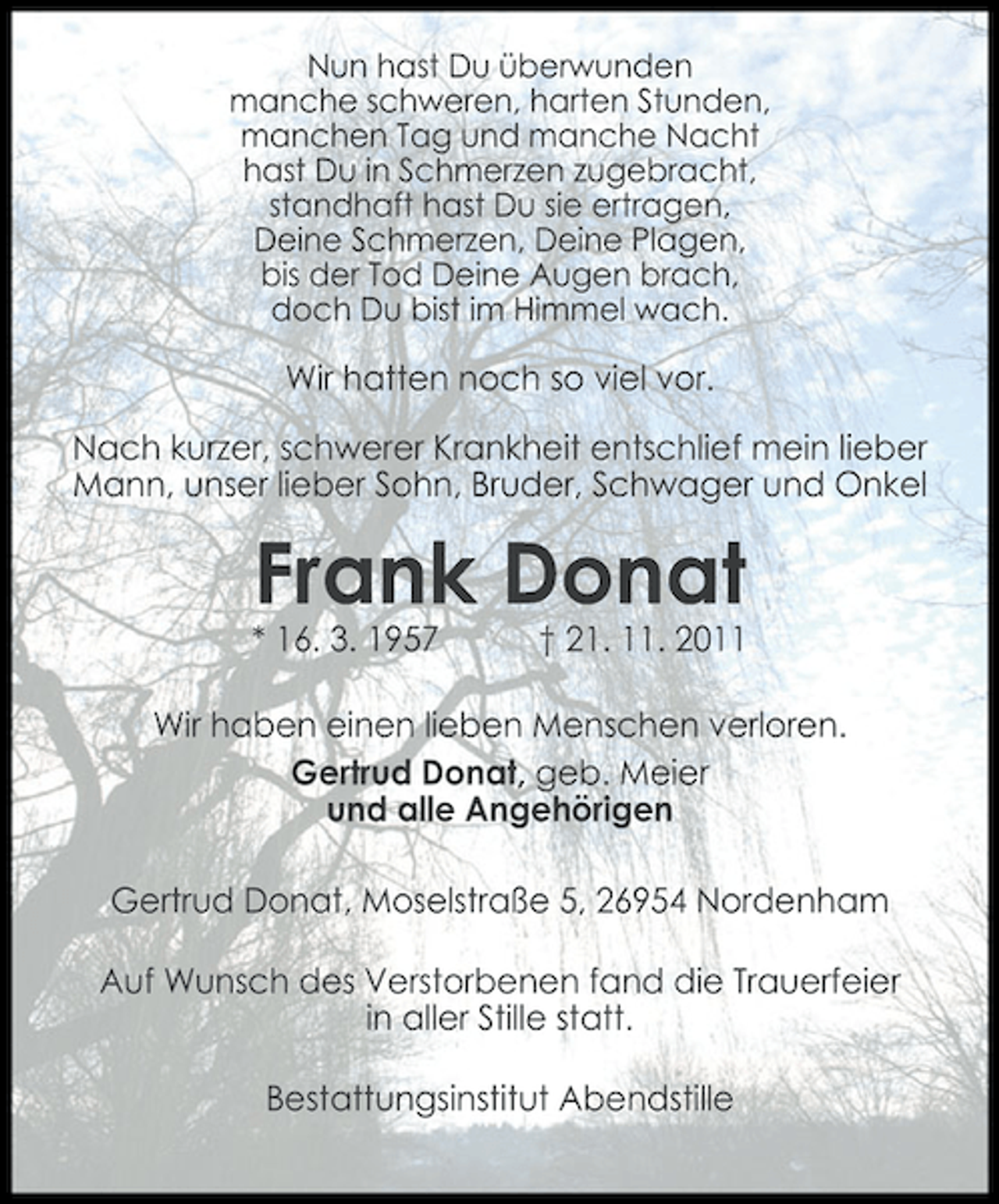 <p>Nun hast Du überwunden<br />manche schweren, harten Stunden,<br />manchen Tag und manche Nacht<br />hast Du in Schmerzen zugebracht,<br />standhaft hast Du sie ertragen,<br />Deine Schmerzen, Deine Plagen,<br />bis der Tod Deine Augen brach,<br />doch Du bist im Himmel wach.</p><p>Wir hatten noch so viel vor.<br />Nach kurzer, schwerer Krankheit entschlief mein lieber<br />Mann, unser lieber Sohn, Bruder, Schwager und Onkel</p><p>Frank Donat<br />* 16. 3. 1957</p><p>† 21. 11. 2011</p><p>Wir haben einen lieben Menschen verloren.<br />Gertrud Donat, geb. Meier<br />und alle Angehörigen<br />Gertrud Donat, Moselstraße 5, 26954 Nordenham<br />Auf Wunsch des Verstorbenen fand die Trauerfeier<br />in aller Stille statt.<br />Bestattungsinstitut Abendstille</p>