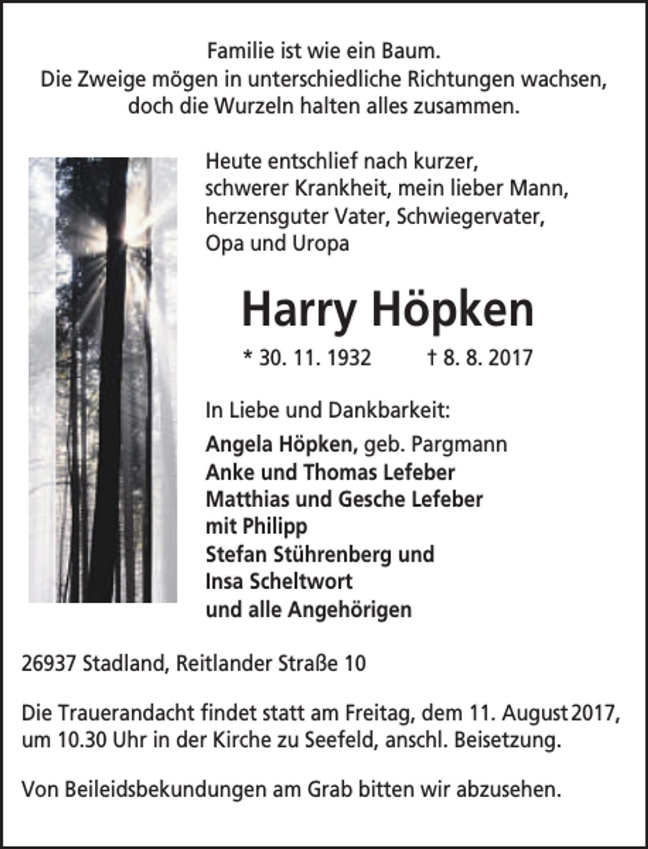 <p>Familie ist wie ein Baum.<br />Die Zweige mögen in unterschiedliche Richtungen wachsen,<br />doch die Wurzeln halten alles zusammen.<br />Heute entschlief nach kurzer,<br />schwerer Krankheit, mein lieber Mann,<br />herzensguter Vater, Schwiegervater,<br />Opa und Uropa</p><p>Harry Höpken<br />* 30. 11. 1932</p><p>† 8. 8. 2017</p><p>In Liebe und Dankbarkeit:<br />Angela Höpken, geb. Pargmann<br />Anke und Thomas Lefeber<br />Matthias und Gesche Lefeber<br />mit Philipp<br />Stefan Stührenberg und<br />Insa Scheltwort<br />und alle Angehörigen<br />26937 Stadland, Reitlander Straße 10<br />Die Trauerandacht findet statt am Freitag, dem 11. August 2017,<br />um 10.30 Uhr in der Kirche zu Seefeld, anschl. Beisetzung.<br />Von Beileidsbekundungen am Grab bitten wir abzusehen.</p>
