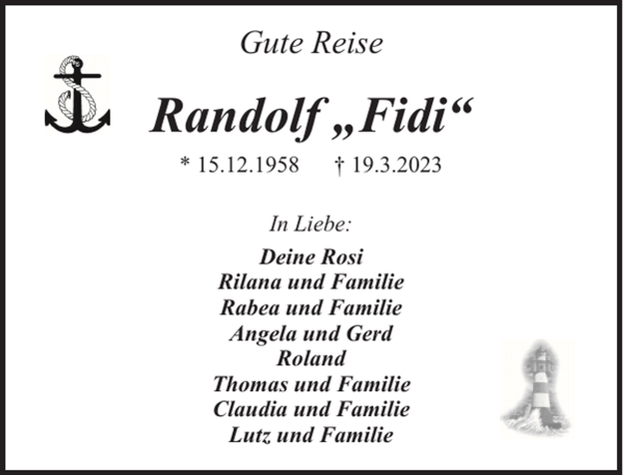 <p>Gute Reise</p><p>Randolf „Fidi“<br />* 15.12.1958</p><p>† 19.3.2023</p><p>In Liebe:<br />Deine Rosi<br />Rilana und Familie<br />Rabea und Familie<br />Angela und Gerd<br />Roland<br />Thomas und Familie<br />Claudia und Familie<br />Lutz und Familie</p>