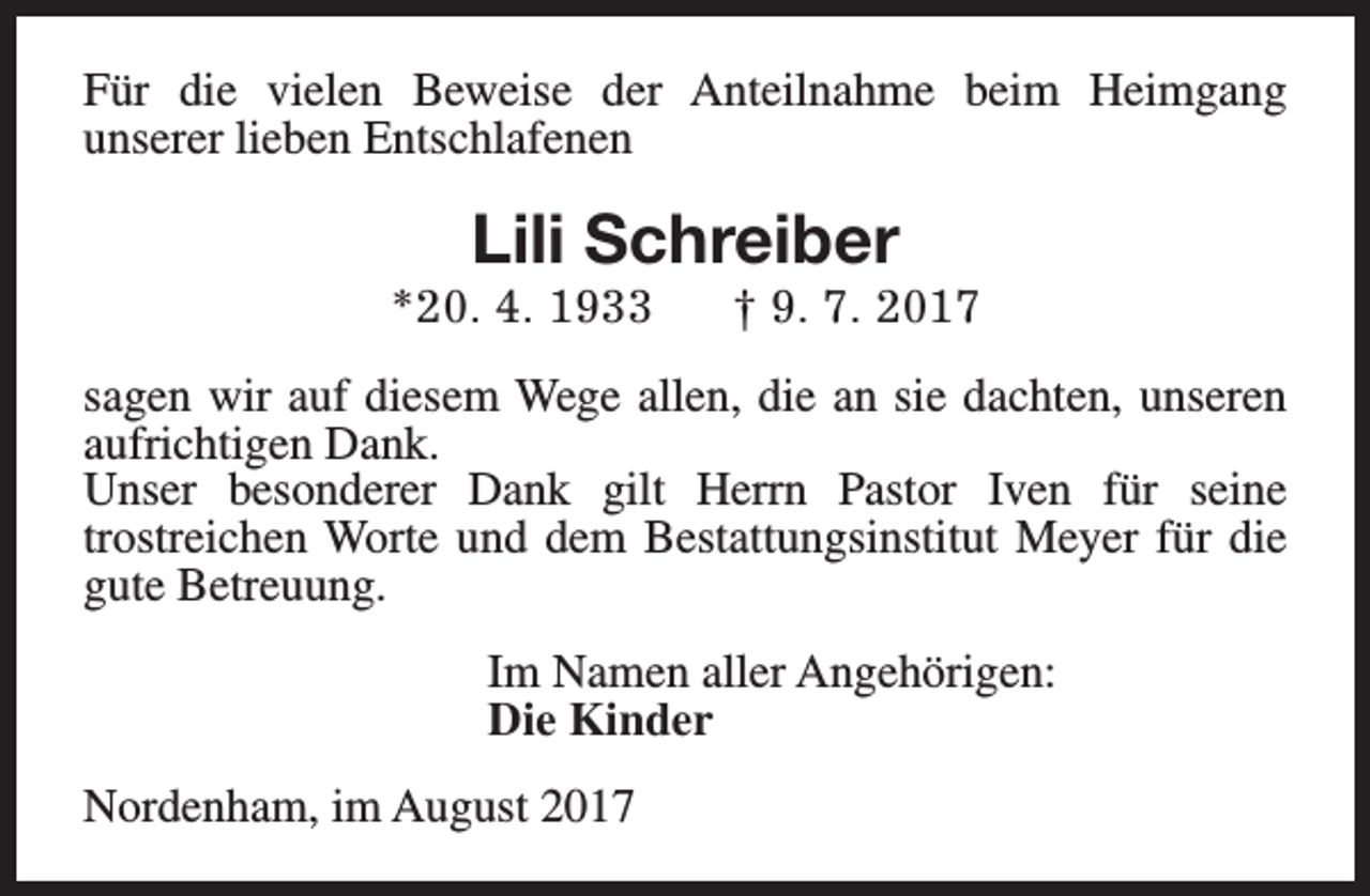 <p>Für die vielen Beweise der Anteilnahme beim Heimgang<br />unserer lieben Entschlafenen</p><p>Lili Schreiber</p><p>*20. 4. 1933</p><p>† 9. 7. 2017</p><p>sagen wir auf diesem Wege allen, die an sie dachten, unseren<br />aufrichtigen Dank.<br />Unser besonderer Dank gilt Herrn Pastor Iven für seine<br />trostreichen Worte und dem Bestattungsinstitut Meyer für die<br />gute Betreuung.<br />Im Namen aller Angehörigen:<br />Die Kinder<br />Nordenham, im August 2017</p>