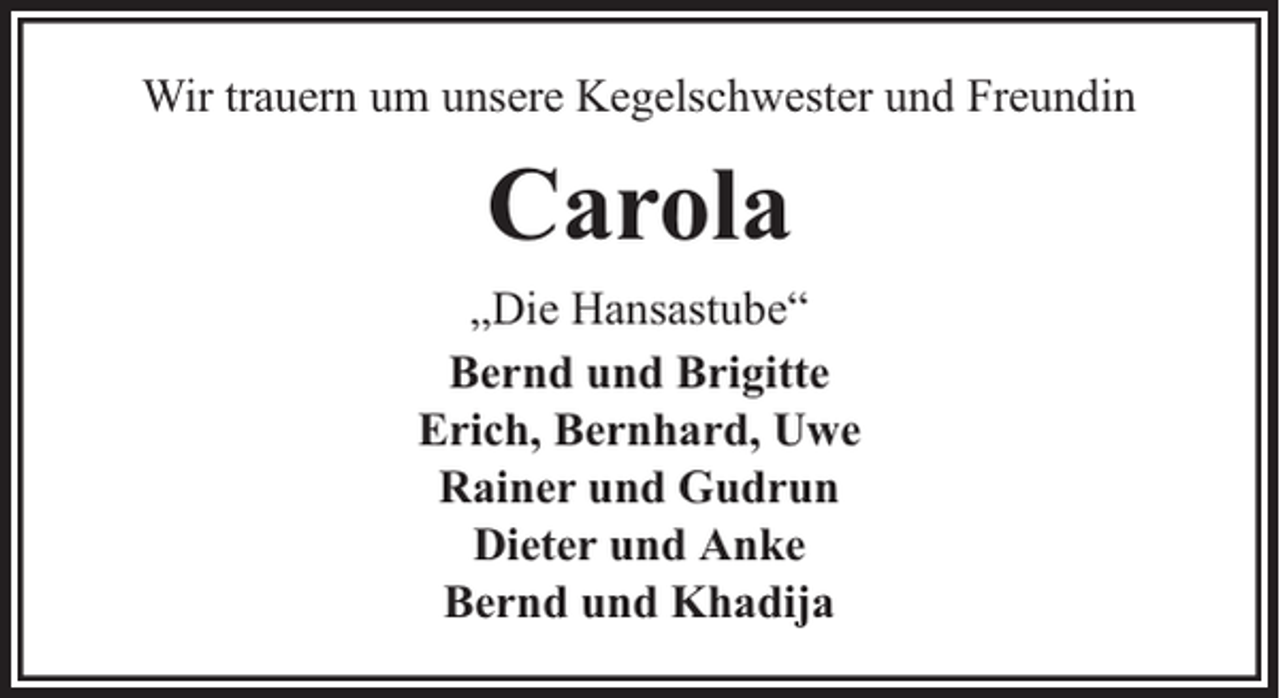 <p>Wir trauern um unsere Kegelschwester und Freundin</p><p>Carola<br />„Die Hansastube“<br />Bernd und Brigitte<br />Erich, Bernhard, Uwe<br />Rainer und Gudrun<br />Dieter und Anke<br />Bernd und Khadija</p>