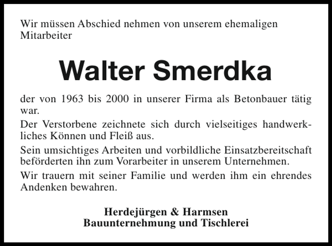 <p>Wir müssen Abschied nehmen von unserem ehemaligen<br />Mitarbeiter</p><p>Walter Smerdka<br />der von 1963 bis 2000 in unserer Firma als Betonbauer tätig<br />war.<br />Der Verstorbene zeichnete sich durch vielseitiges handwerkliches Können und Fleiß aus.<br />Sein umsichtiges Arbeiten und vorbildliche Einsatzbereitschaft<br />beförderten ihn zum Vorarbeiter in unserem Unternehmen.<br />Wir trauern mit seiner Familie und werden ihm ein ehrendes<br />Andenken bewahren.<br />Herdejürgen &amp; Harmsen<br />Bauunternehmung und Tischlerei</p>
