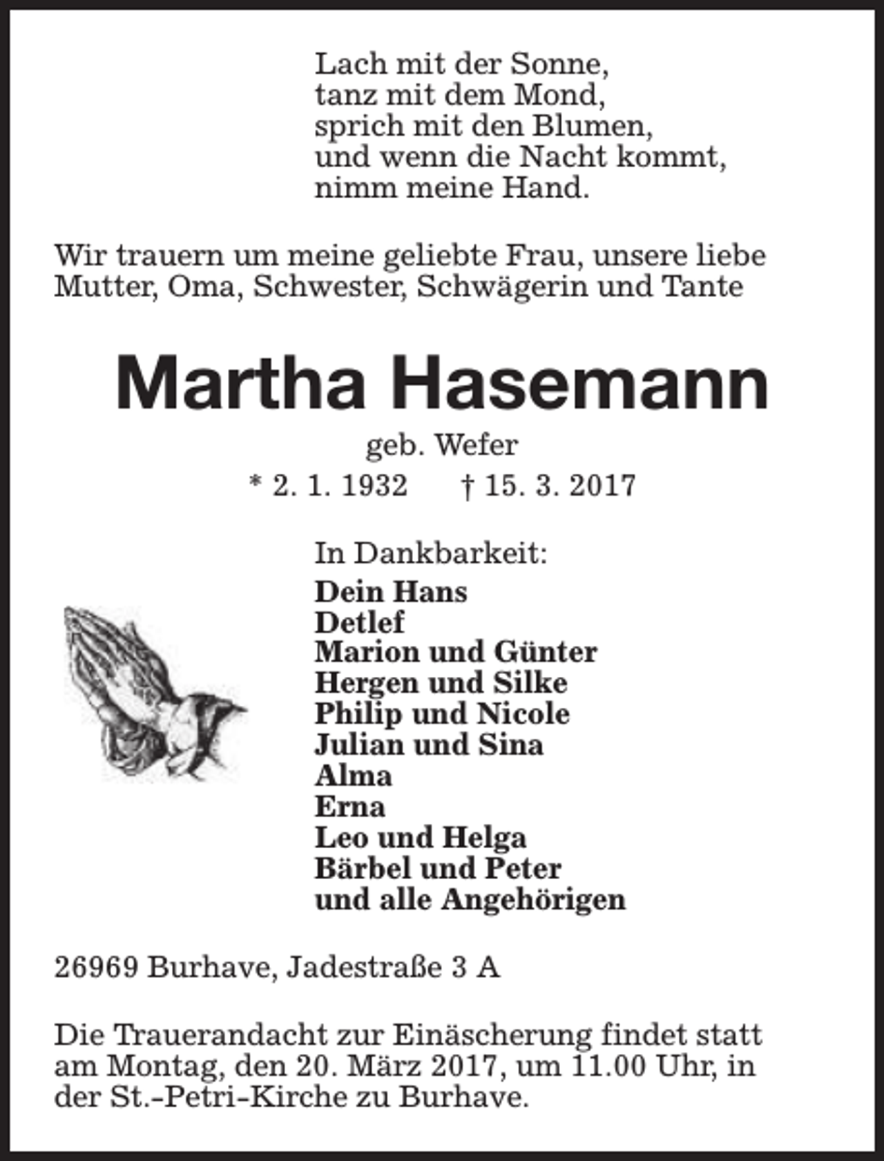 <p>Lach mit der Sonne,<br />tanz mit dem Mond,<br />sprich mit den Blumen,<br />und wenn die Nacht kommt,<br />nimm meine Hand.<br />Wir trauern um meine geliebte Frau, unsere liebe<br />Mutter, Oma, Schwester, Schwägerin und Tante</p><p>Martha Hasemann<br />geb. Wefer<br />* 2. 1. 1932<br />† 15. 3. 2017<br />In Dankbarkeit:<br />Dein Hans<br />Detlef<br />Marion und Günter<br />Hergen und Silke<br />Philip und Nicole<br />Julian und Sina<br />Alma<br />Erna<br />Leo und Helga<br />Bärbel und Peter<br />und alle Angehörigen<br />26969 Burhave, Jadestraße 3 A<br />Die Trauerandacht zur Einäscherung findet statt<br />am Montag, den 20. März 2017, um 11.00 Uhr, in<br />der St.-Petri-Kirche zu Burhave.</p>