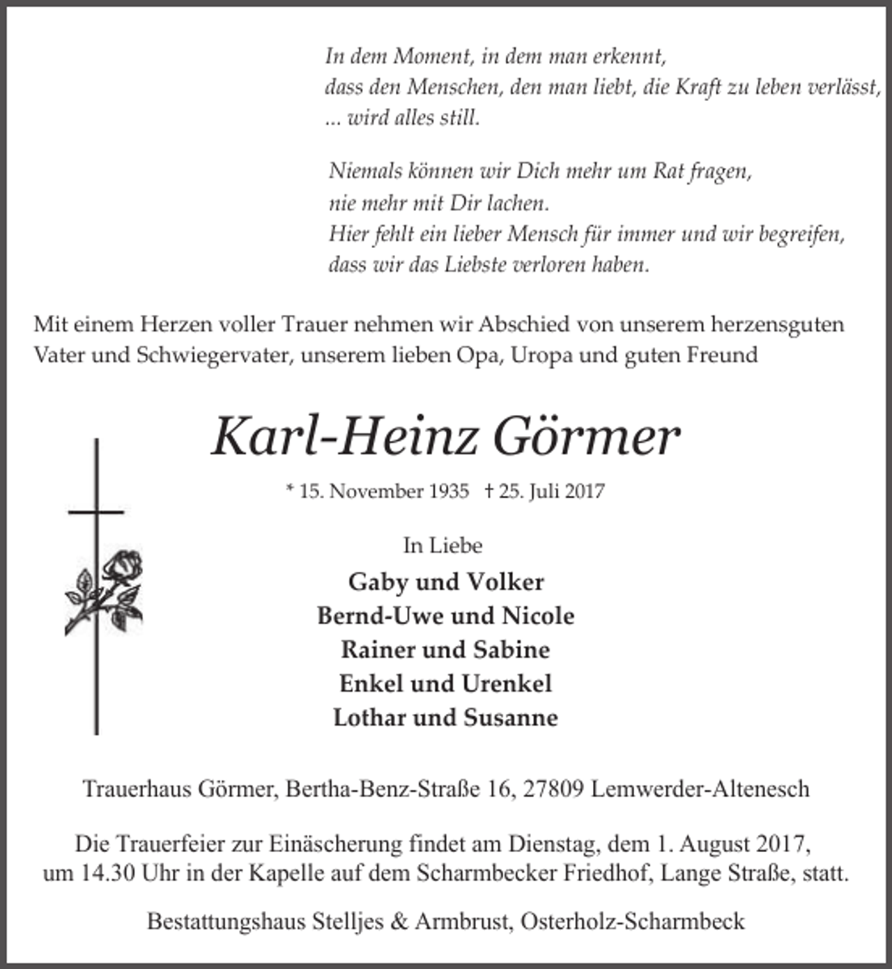 <p>In dem Moment, in dem man erkennt,<br />dass den Menschen, den man liebt, die Kraft zu leben verlässt,<br />... wird alles still.<br />Niemals können wir Dich mehr um Rat fragen,<br />nie mehr mit Dir lachen.<br />Hier fehlt ein lieber Mensch für immer und wir begreifen,<br />dass wir das Liebste verloren haben.<br />Mit einem Herzen voller Trauer nehmen wir Abschied von unserem herzensguten<br />Vater und Schwiegervater, unserem lieben Opa, Uropa und guten Freund</p><p>Karl-Heinz Görmer<br />* 15. November 1935 † 25. Juli 2017</p><p>In Liebe</p><p>Gaby und Volker<br />Bernd-Uwe und Nicole<br />Rainer und Sabine<br />Enkel und Urenkel<br />Lothar und Susanne<br />Trauerhaus Görmer, Bertha-Benz-Straße 16, 27809 Lemwerder-Altenesch<br />Die Trauerfeier zur Einäscherung findet am Dienstag, dem 1. August 2017,<br />um 14.30 Uhr in der Kapelle auf dem Scharmbecker Friedhof, Lange Straße, statt.<br />Bestattungshaus Stelljes &amp; Armbrust, Osterholz-Scharmbeck</p>