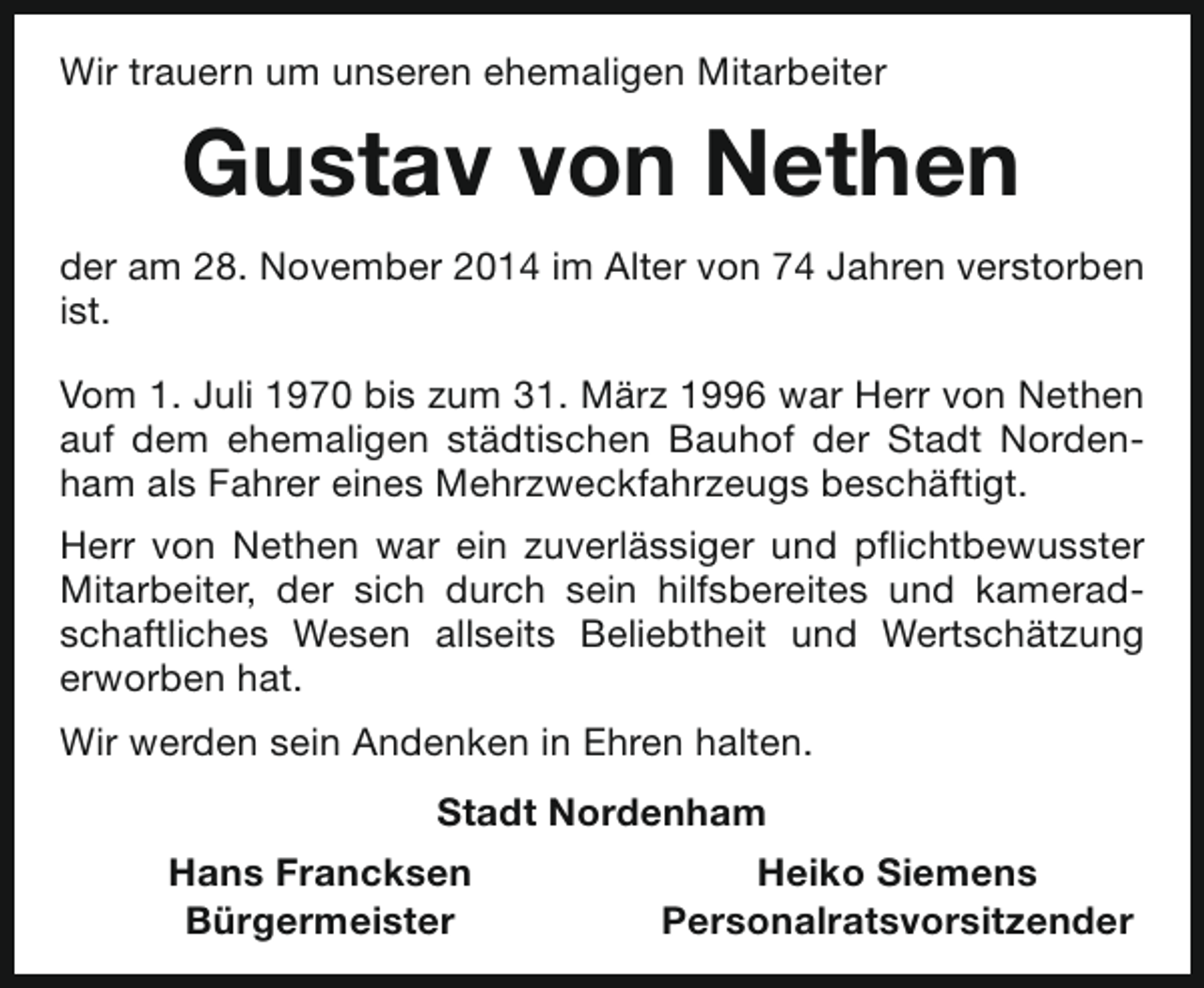 <p>Wir trauern um unseren ehemaligen Mitarbeiter</p><p>Gustav von Nethen<br />der am 28. November 2014 im Alter von 74 Jahren verstorben<br />ist.<br />Vom 1. Juli 1970 bis zum 31. März 1996 war Herr von Nethen<br />auf dem ehemaligen städtischen Bauhof der Stadt Nordenham als Fahrer eines Mehrzweckfahrzeugs beschäftigt.<br />Herr von Nethen war ein zuverlässiger und pflichtbewusster<br />Mitarbeiter, der sich durch sein hilfsbereites und kameradschaftliches Wesen allseits Beliebtheit und Wertschätzung<br />erworben hat.<br />Wir werden sein Andenken in Ehren halten.<br />Stadt Nordenham<br />Hans Francksen<br />Bürgermeister</p><p>Heiko Siemens<br />Personalratsvorsitzender</p>