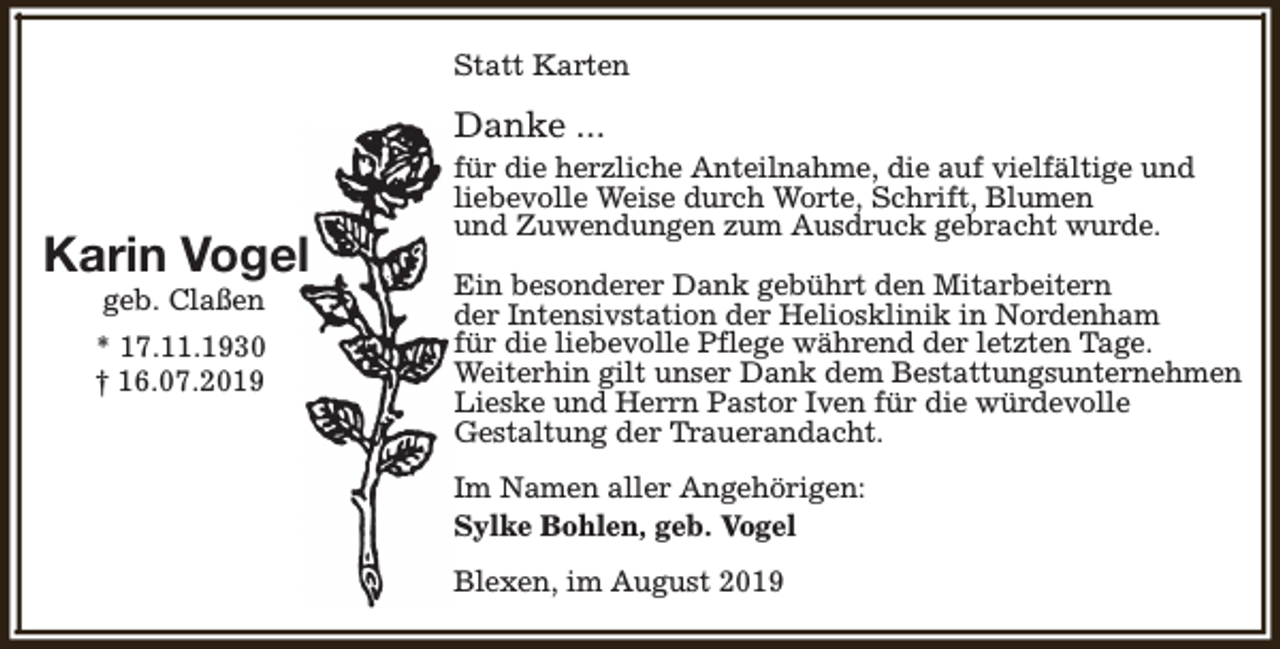 <p>Statt Karten</p><p>Danke ...</p><p>Karin Vogel<br />geb. Claßen</p><p>* 17.11.1930<br />† 16.07.2019</p><p>für die herzliche Anteilnahme, die auf vielfältige und<br />liebevolle Weise durch Worte, Schrift, Blumen<br />und Zuwendungen zum Ausdruck gebracht wurde.<br />Ein besonderer Dank gebührt den Mitarbeitern<br />der Intensivstation der Heliosklinik in Nordenham<br />für die liebevolle Pflege während der letzten Tage.<br />Weiterhin gilt unser Dank dem Bestattungsunternehmen<br />Lieske und Herrn Pastor Iven für die würdevolle<br />Gestaltung der Trauerandacht.<br />Im Namen aller Angehörigen:<br />Sylke Bohlen, geb. Vogel<br />Blexen, im August 2019</p>