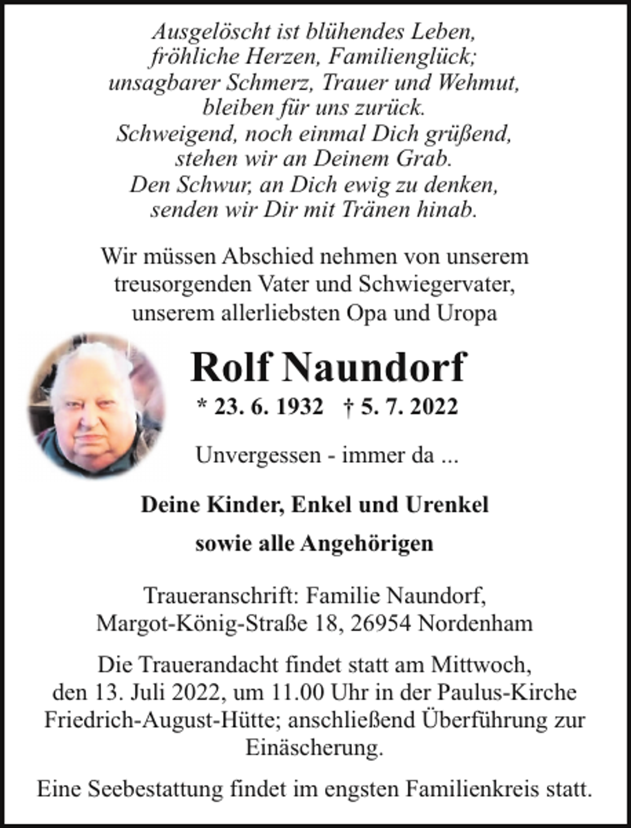 <p>Ausgelöscht ist blühendes Leben,<br />fröhliche Herzen, Familienglück;<br />unsagbarer Schmerz, Trauer und Wehmut,<br />bleiben für uns zurück.<br />Schweigend, noch einmal Dich grüßend,<br />stehen wir an Deinem Grab.<br />Den Schwur, an Dich ewig zu denken,<br />senden wir Dir mit Tränen hinab.<br />Wir müssen Abschied nehmen von unserem<br />treusorgenden Vater und Schwiegervater,<br />unserem allerliebsten Opa und Uropa</p><p>Rolf Naundorf<br />* 23. 6. 1932 † 5. 7. 2022</p><p>Unvergessen - immer da ...<br />Deine Kinder, Enkel und Urenkel<br />sowie alle Angehörigen<br />Traueranschrift: Familie Naundorf,<br />Margot-König-Straße 18, 26954 Nordenham<br />Die Trauerandacht findet statt am Mittwoch,<br />den 13. Juli 2022, um 11.00 Uhr in der Paulus-Kirche<br />Friedrich-August-Hütte; anschließend Überführung zur<br />Einäscherung.<br />Eine Seebestattung findet im engsten Familienkreis statt.</p>