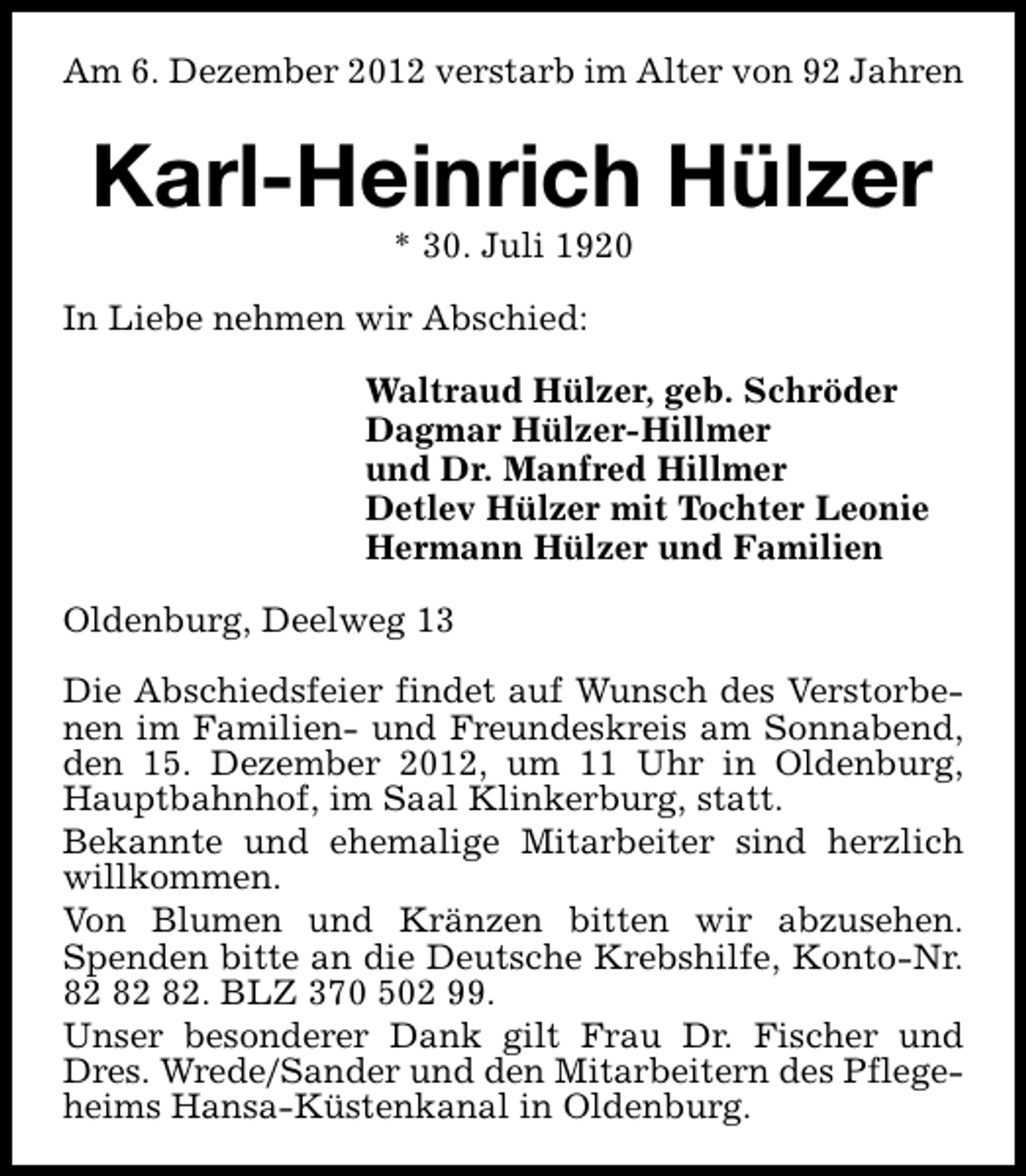 <p>Am 6. Dezember 2012 verstarb im Alter von 92 Jahren</p><p>Karl-Heinrich Hülzer<br />* 30. Juli 1920</p><p>In Liebe nehmen wir Abschied:<br />Waltraud Hülzer, geb. Schröder<br />Dagmar Hülzer-Hillmer<br />und Dr. Manfred Hillmer<br />Detlev Hülzer mit Tochter Leonie<br />Hermann Hülzer und Familien<br />Oldenburg, Deelweg 13<br />Die Abschiedsfeier findet auf Wunsch des Verstorbenen im Familien- und Freundeskreis am Sonnabend,<br />den 15. Dezember 2012, um 11 Uhr in Oldenburg,<br />Hauptbahnhof, im Saal Klinkerburg, statt.<br />Bekannte und ehemalige Mitarbeiter sind herzlich<br />willkommen.<br />Von Blumen und Kränzen bitten wir abzusehen.<br />Spenden bitte an die Deutsche Krebshilfe, Konto-Nr.<br />. BLZ 370 502 99.<br />Unser besonderer Dank gilt Frau Dr. Fischer und<br />Dres. Wrede/Sander und den Mitarbeitern des Pflegeheims Hansa-Küstenkanal in Oldenburg.</p>