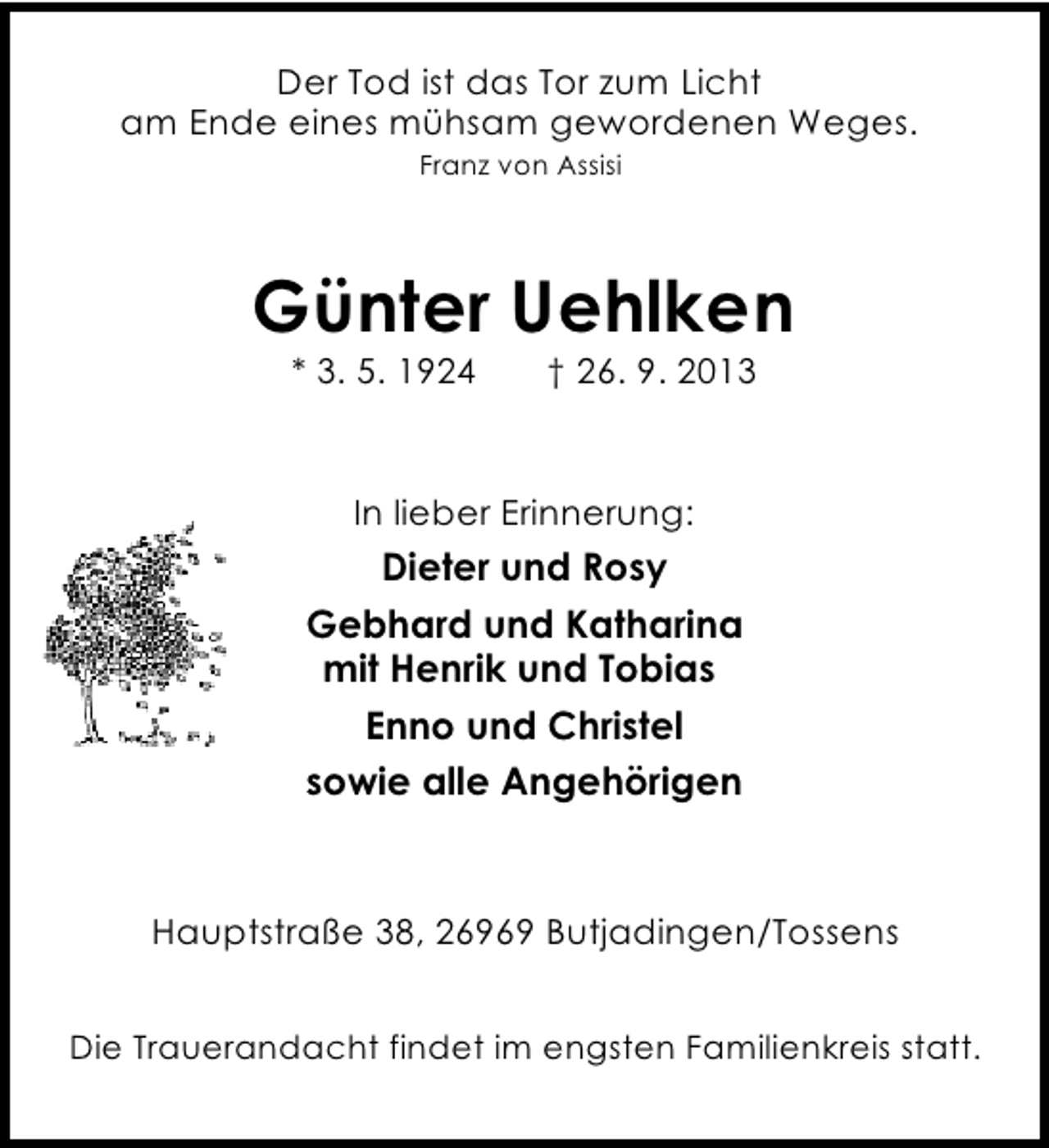 <p>Der Tod ist das Tor zum Licht<br />am Ende eines mühsam gewordenen Weges.<br />Franz von Assisi</p><p>Günter Uehlken<br />* 3. 5. 1924</p><p>† 26. 9. 2013</p><p>In lieber Erinnerung:</p><p>Dieter und Rosy<br />Gebhard und Katharina<br />mit Henrik und Tobias<br />Enno und Christel<br />sowie alle Angehörigen</p><p>Hauptstraße 38, 26969 Butjadingen/Tossens<br />Die Trauerandacht findet im engsten Familienkreis statt.</p>