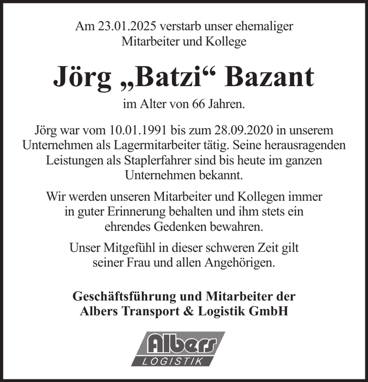 <p>Am 23.01.2025 verstarb unser ehemaliger<br />Mitarbeiter und Kollege</p><p>Jörg „Batzi“ Bazant<br />im Alter von 66 Jahren.<br />Jörg war vom 10.01.1991 bis zum 28.09.2020 in unserem<br />Unternehmen als Lagermitarbeiter tätig. Seine herausragenden<br />Leistungen als Staplerfahrer sind bis heute im ganzen<br />Unternehmen bekannt.<br />Wir werden unseren Mitarbeiter und Kollegen immer<br />in guter Erinnerung behalten und ihm stets ein<br />ehrendes Gedenken bewahren.<br />Unser Mitgefühl in dieser schweren Zeit gilt<br />seiner Frau und allen Angehörigen.<br />Geschäftsführung und Mitarbeiter der<br />Albers Transport &amp; Logistik GmbH</p>