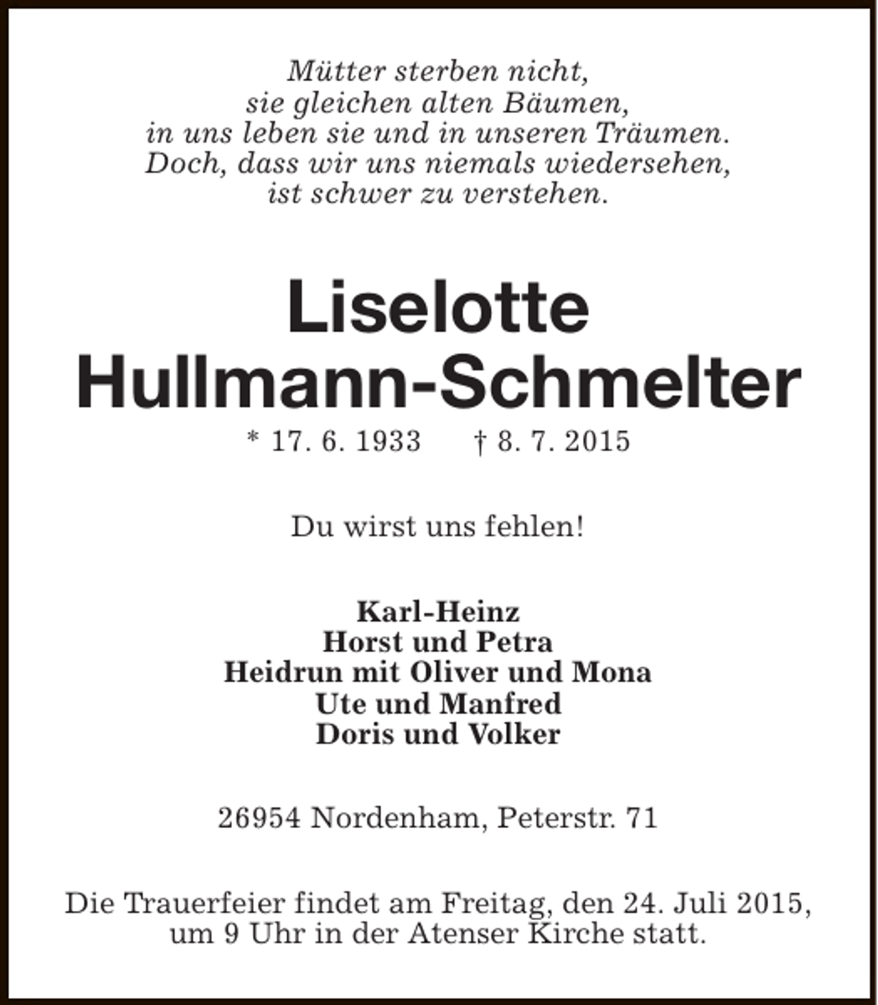 <p>Mütter sterben nicht,<br />sie gleichen alten Bäumen,<br />in uns leben sie und in unseren Träumen.<br />Doch, dass wir uns niemals wiedersehen,<br />ist schwer zu verstehen.</p><p>Liselotte<br />Hullmann-Schmelter<br />* 17. 6. 1933</p><p>† 8. 7. 2015</p><p>Du wirst uns fehlen!<br />Karl-Heinz<br />Horst und Petra<br />Heidrun mit Oliver und Mona<br />Ute und Manfred<br />Doris und Volker<br />26954 Nordenham, Peterstr. 71<br />Die Trauerfeier findet am Freitag, den 24. Juli 2015,<br />um 9 Uhr in der Atenser Kirche statt.</p>