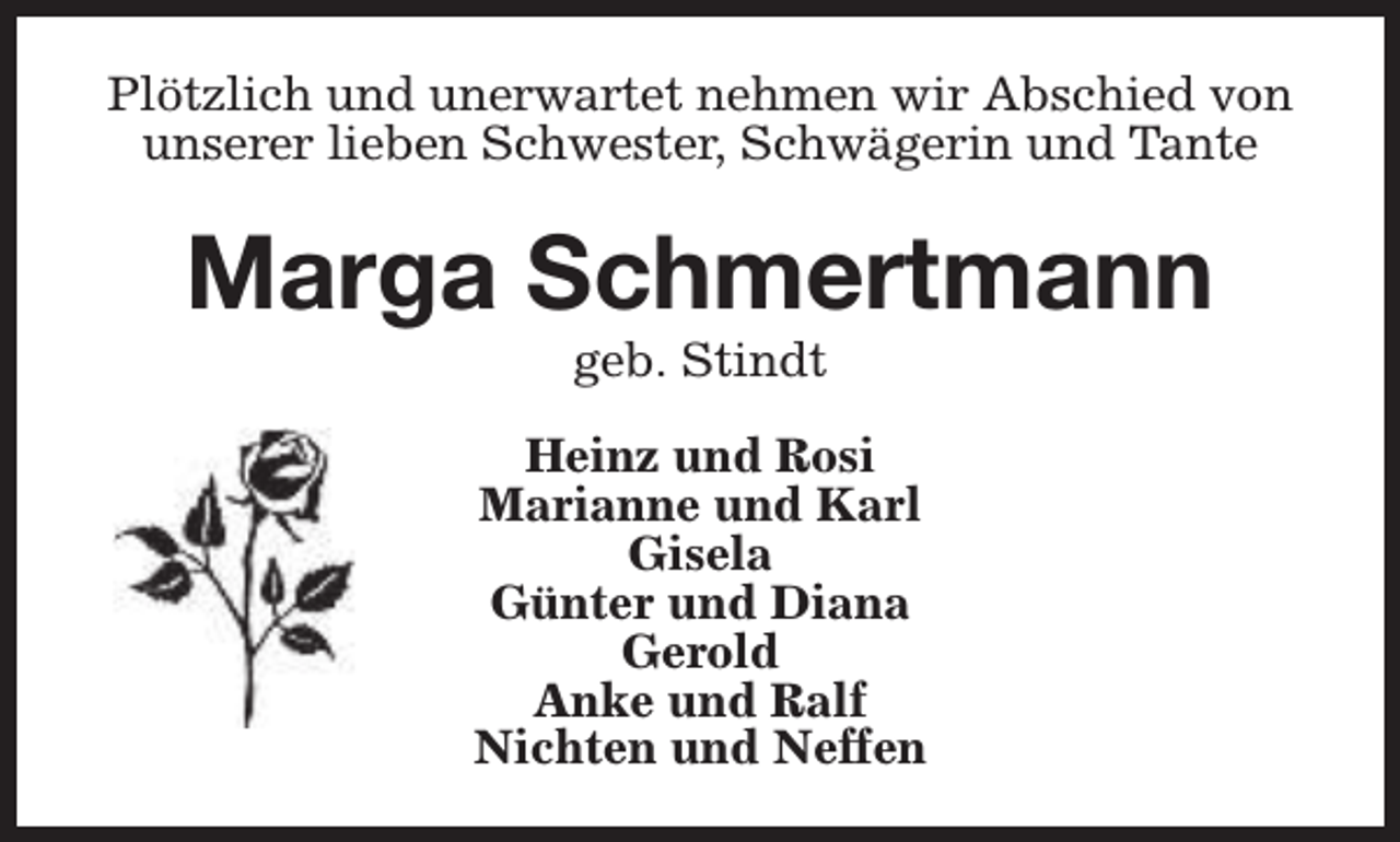 <p>Plötzlich und unerwartet nehmen wir Abschied von<br />unserer lieben Schwester, Schwägerin und Tante</p><p>Marga Schmertmann<br />geb. Stindt</p><p>Heinz und Rosi<br />Marianne und Karl<br />Gisela<br />Günter und Diana<br />Gerold<br />Anke und Ralf<br />Nichten und Neffen</p>