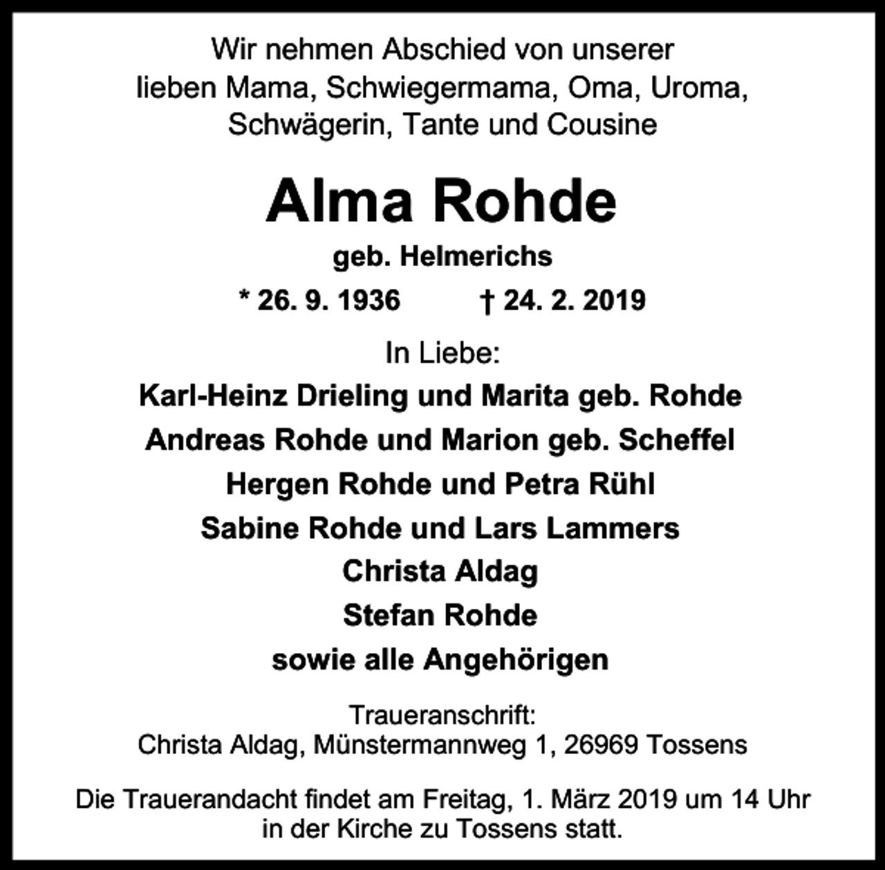 <p>Wir nehmen Abschied von unserer<br />lieben Mama, Schwiegermama, Oma, Uroma,<br />Schwägerin, Tante und Cousine</p><p>Alma Rohde<br />geb. Helmerichs</p><p>* 26. 9. 1936</p><p>† 24. 2. 2019</p><p>In Liebe:<br />Karl-Heinz Drieling und Marita geb. Rohde<br />Andreas Rohde und Marion geb. Scheffel<br />Hergen Rohde und Petra Rühl<br />Sabine Rohde und Lars Lammers<br />Christa Aldag<br />Stefan Rohde<br />sowie alle Angehörigen<br />Traueranschrift:<br />Christa Aldag, Münstermannweg 1, 26969 Tossens<br />Die Trauerandacht findet am Freitag, 1. März 2019 um 14 Uhr<br />in der Kirche zu Tossens statt.</p>