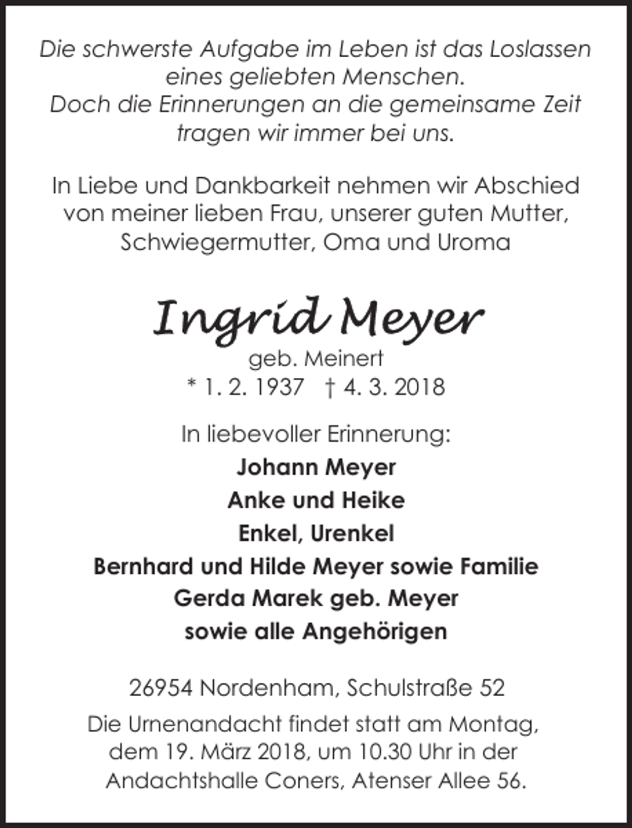 <p>Die schwerste Aufgabe im Leben ist das Loslassen<br />eines geliebten Menschen.<br />Doch die Erinnerungen an die gemeinsame Zeit<br />tragen wir immer bei uns.<br />In Liebe und Dankbarkeit nehmen wir Abschied<br />von meiner lieben Frau, unserer guten Mutter,<br />Schwiegermutter, Oma und Uroma</p>
<p>geb. Meinert</p>
<p>* 1. 2. 1937 † 4. 3. 2018<br />In liebevoller Erinnerung:<br />Johann Meyer<br />Anke und Heike<br />Enkel, Urenkel<br />Bernhard und Hilde Meyer sowie Familie<br />Gerda Marek geb. Meyer<br />sowie alle Angehörigen<br />26954 Nordenham, Schulstraße 52<br />Die Urnenandacht findet statt am Montag,<br />dem 19. März 2018, um 10.30 Uhr in der<br />Andachtshalle Coners, Atenser Allee 56.</p>