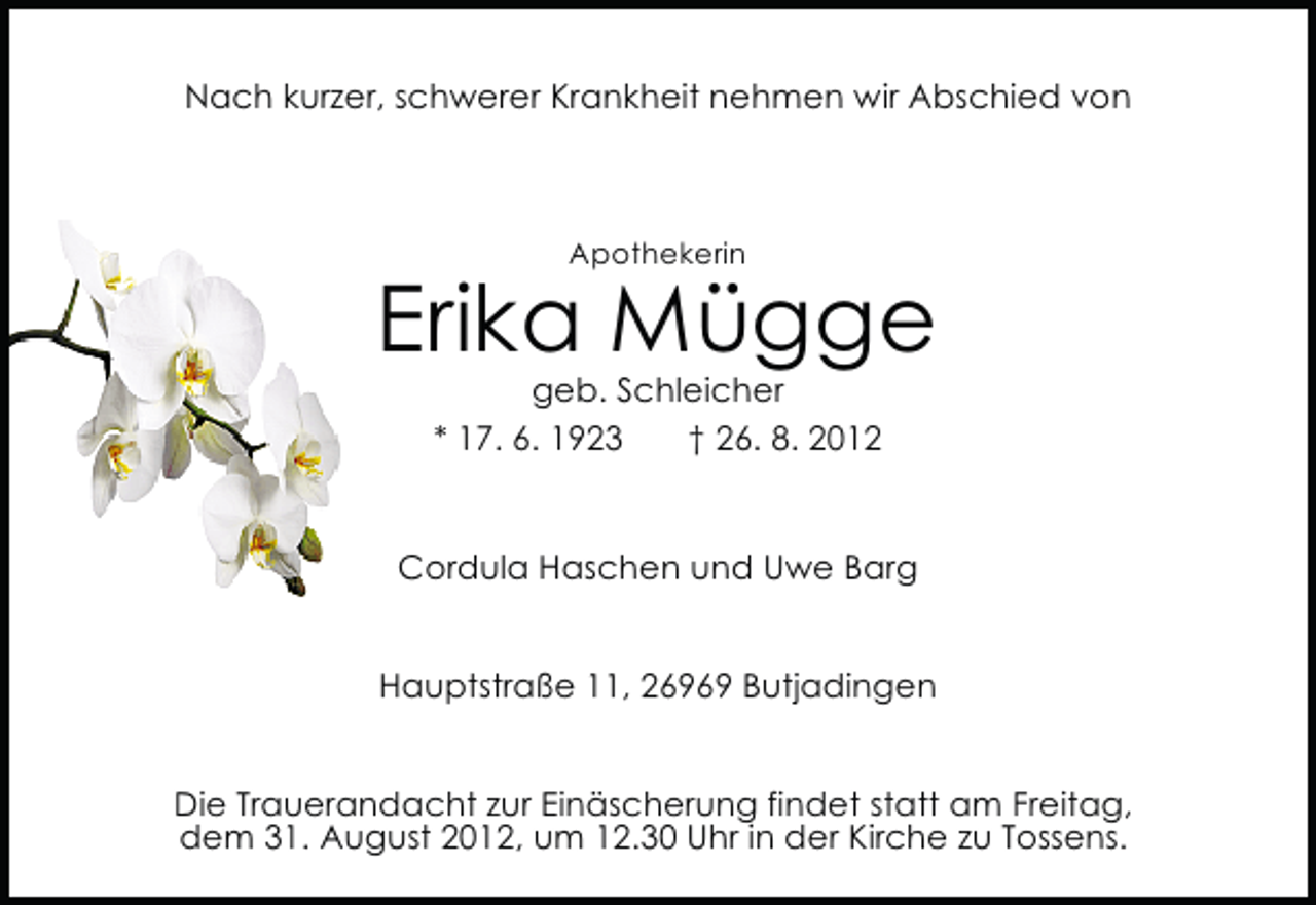 <p>Nach kurzer, schwerer Krankheit nehmen wir Abschied von</p><p>Apothekerin</p><p>Erika Mügge<br />geb. Schleicher<br />* 17. 6. 1923<br />† 26. 8. 2012</p><p>Cordula Haschen und Uwe Barg<br />Hauptstraße 11, 26969 Butjadingen<br />Die Trauerandacht zur Einäscherung findet statt am Freitag,<br />dem 31. August 2012, um 12.30 Uhr in der Kirche zu Tossens.</p>