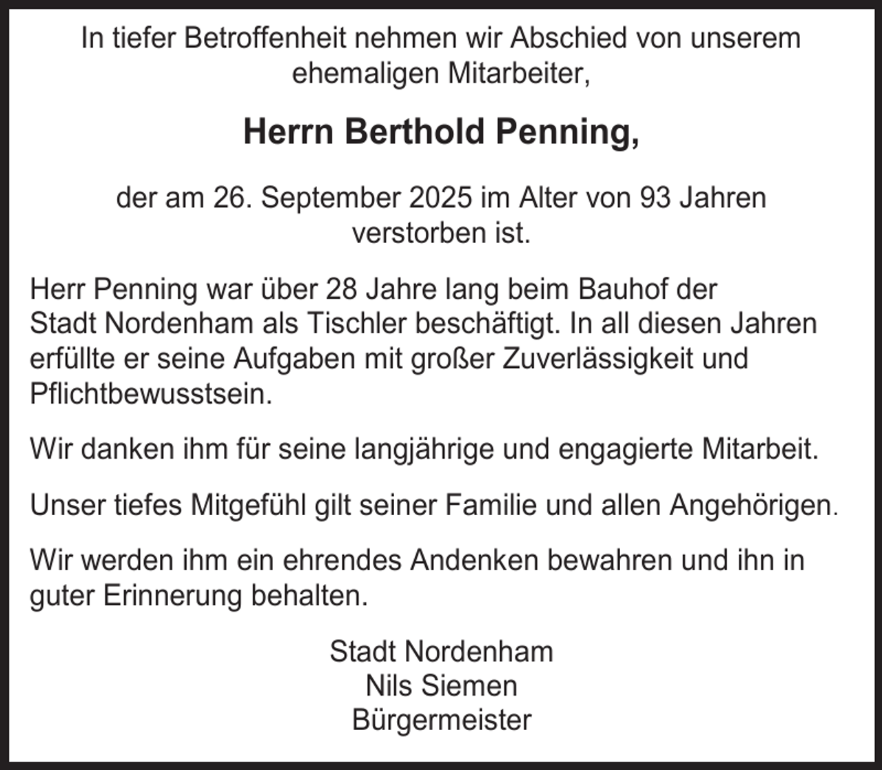 <p>In tiefer Betroffenheit nehmen wir Abschied von unserem<br />ehemaligen Mitarbeiter,</p><p>Herrn Berthold Penning,<br />der am 26. September 2025 im Alter von 93 Jahren<br />verstorben ist.<br />Herr Penning war über 28 Jahre lang beim Bauhof der<br />Stadt Nordenham als Tischler beschäftigt. In all diesen Jahren<br />erfüllte er seine Aufgaben mit großer Zuverlässigkeit und<br />Pflichtbewusstsein.<br />Wir danken ihm für seine langjährige und engagierte Mitarbeit.<br />Unser tiefes Mitgefühl gilt seiner Familie und allen Angehörigen.<br />Wir werden ihm ein ehrendes Andenken bewahren und ihn in<br />guter Erinnerung behalten.<br />Stadt Nordenham<br />Nils Siemen<br />Bürgermeister</p>