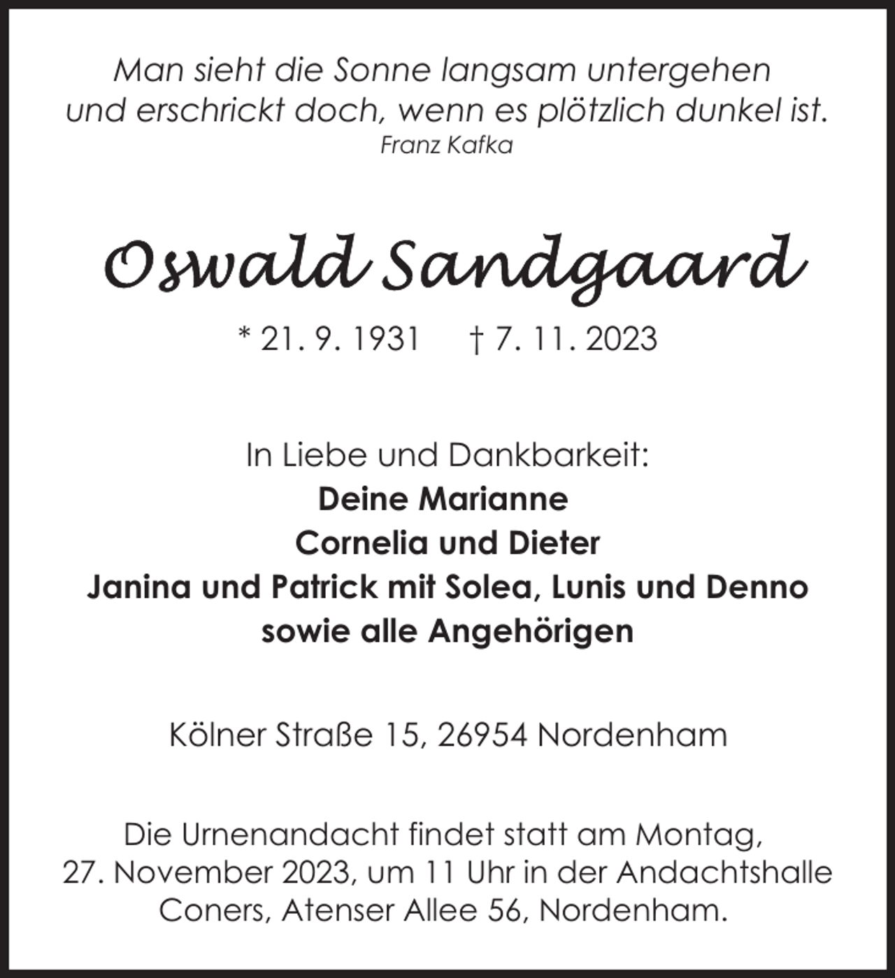 <p>Man sieht die Sonne langsam untergehen<br />und erschrickt doch, wenn es plötzlich dunkel ist.<br />Franz Kafka</p><p>* 21. 9. 1931</p><p>† 7. 11. 2023</p><p>In Liebe und Dankbarkeit:<br />Deine Marianne<br />Cornelia und Dieter<br />Janina und Patrick mit Solea, Lunis und Denno<br />sowie alle Angehörigen<br />Kölner Straße 15, 26954 Nordenham<br />Die Urnenandacht findet statt am Montag,<br />27. November 2023, um 11 Uhr in der Andachtshalle<br />Coners, Atenser Allee 56, Nordenham.</p>