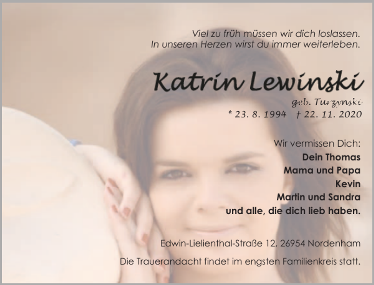 <p>Viel zu früh müssen wir dich loslassen.<br />In unseren Herzen wirst du immer weiterleben.</p>
<p>* 23. 8. 1994</p>
<p><br />† 22. 11. 2020</p>
<p>Wir vermissen Dich:<br />Dein Thomas<br />Mama und Papa<br />Kevin<br />Martin und Sandra<br />und alle, die dich lieb haben.<br />Edwin-Lielienthal-Straße 12, 26954 Nordenham<br />Die Trauerandacht findet im engsten Familienkreis statt.</p>
