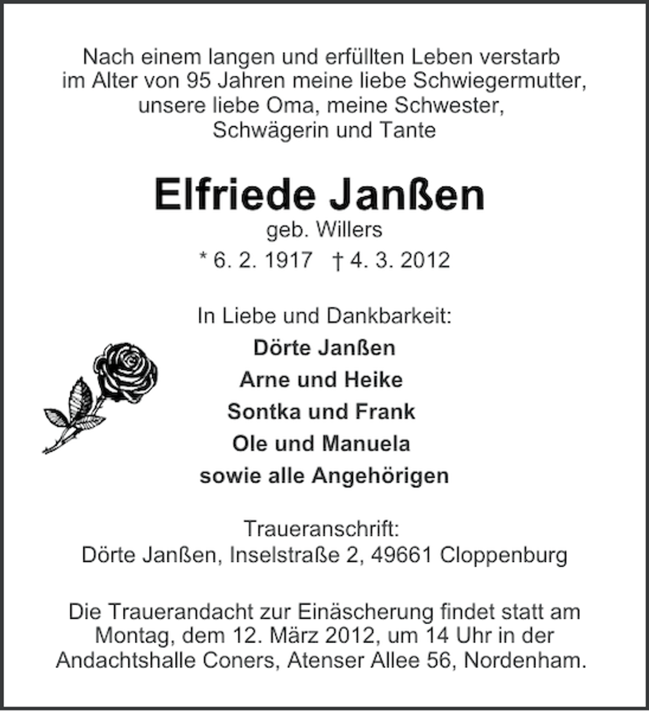<p>Nach einem langen und erfüllten Leben verstarb<br />im Alter von 95 Jahren meine liebe Schwiegermutter,<br />unsere liebe Oma, meine Schwester,<br />Schwägerin und Tante</p><p>Elfriede Janßen<br />geb. Willers<br />* 6. 2. 1917 † 4. 3. 2012<br />In Liebe und Dankbarkeit:<br />Dörte Janßen<br />Arne und Heike<br />Sontka und Frank<br />Ole und Manuela<br />sowie alle Angehörigen<br />Traueranschrift:<br />Dörte Janßen, Inselstraße 2, 49661 Cloppenburg<br />Die Trauerandacht zur Einäscherung findet statt am<br />Montag, dem 12. März 2012, um 14 Uhr in der<br />Andachtshalle Coners, Atenser Allee 56, Nordenham.</p>
