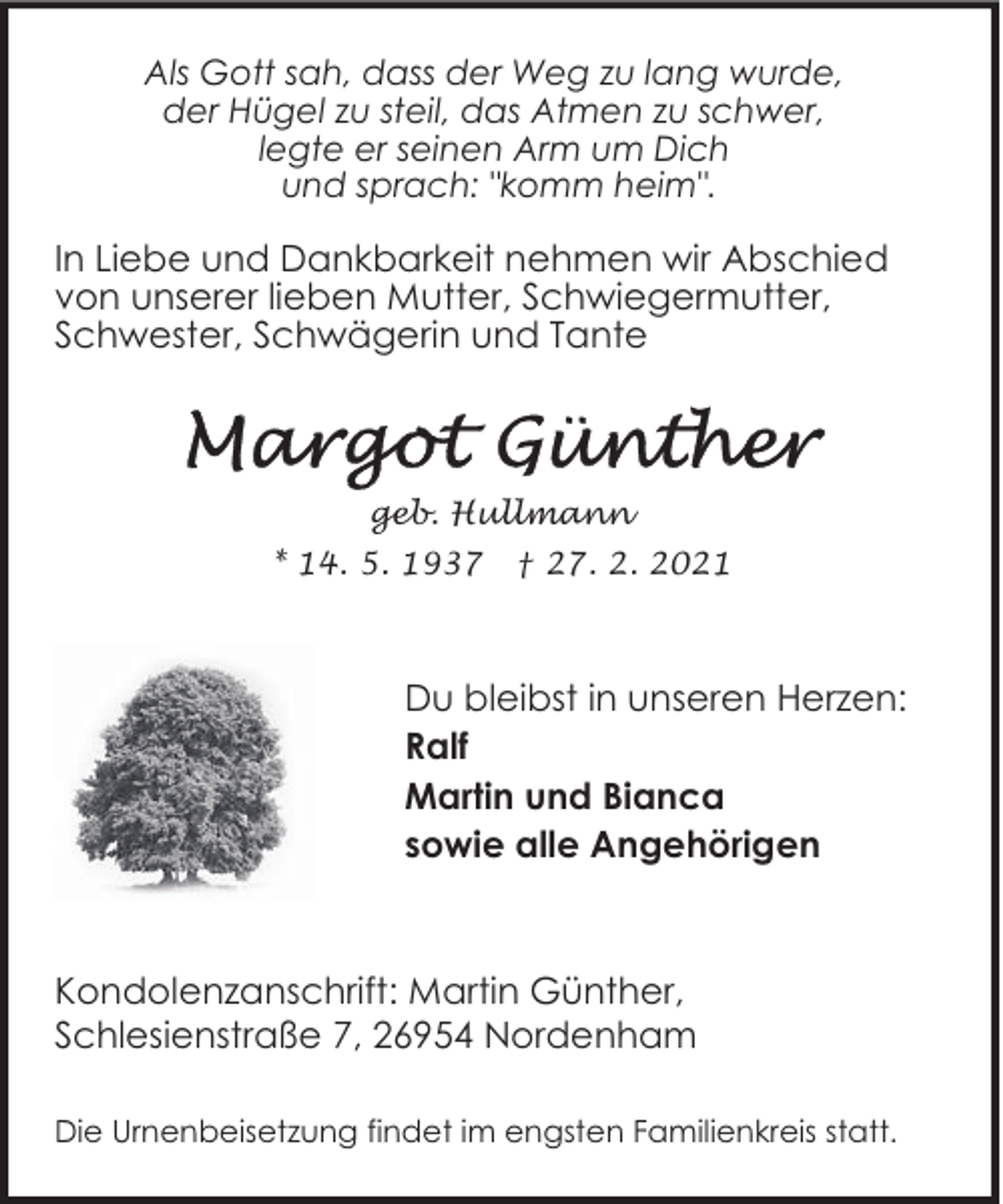 <p>Als Gott sah, dass der Weg zu lang wurde,<br />der Hügel zu steil, das Atmen zu schwer,<br />legte er seinen Arm um Dich<br />und sprach: "komm heim".</p>
<p>In Liebe und Dankbarkeit nehmen wir Abschied<br />von unserer lieben Mutter, Schwiegermutter,<br />Schwester, Schwägerin und Tante</p>
<p>geb. Hullmann<br />* 14. 5. 1937</p>
<p>† 27. 2. 2021</p>
<p>Du bleibst in unseren Herzen:<br />Ralf<br />Martin und Bianca<br />sowie alle Angehörigen</p>
<p>Kondolenzanschrift: Martin Günther,<br />Schlesienstraße 7, 26954 Nordenham<br />Die Urnenbeisetzung findet im engsten Familienkreis statt.</p>